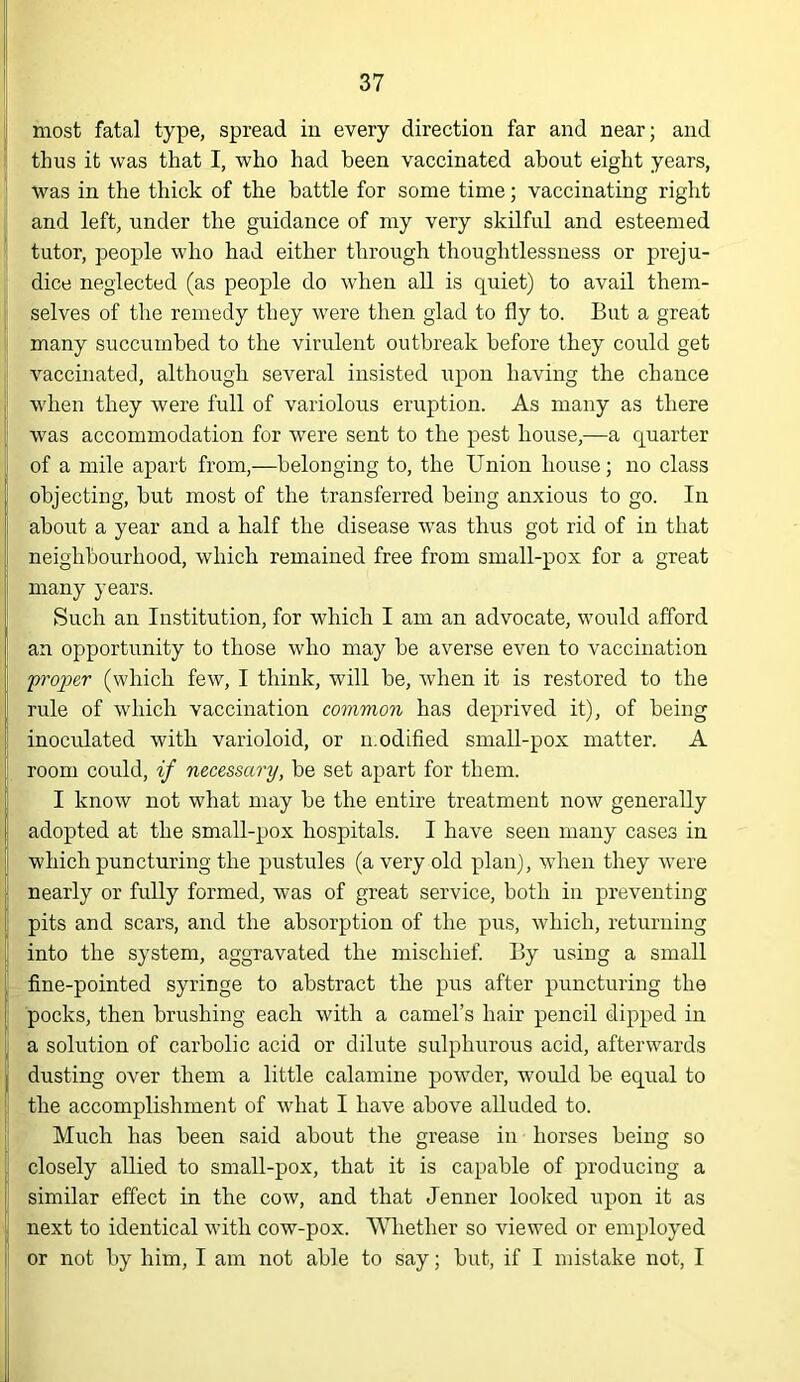 [i most fatal type, spread in every direction far and near; and thus it was that I, who had been vaccinated about eight years, was in the thick of tbe battle for some time; vaccinating right and left, under the guidance of my very skilful and esteemed ' tutor, people who had either through thoughtlessness or preju- dice neglected (as people do when aU is quiet) to avail them- j selves of the remedy they were then glad to fly to. But a great !; many succumbed to the virulent outbreak before they could get j' vaccinated, although several insisted upon having the chance !' when they were full of variolous eruption. As many as there [ was accommodation for were sent to the pest house,—a quarter |i of a mile apart from,—belonging to, the Union house; no class objecting, but most of the transferred being anxious to go. In i about a year and a half the disease was thus got rid of in that I neighbourhood, which remained free from small-pox for a great I many years. ' Such an Institution, for whicli I am an advocate, would afford an opportunity to those who may be averse even to vaccination fi'oper (which few, I think, will be, when it is restored to the rule of which vaccination common has deprived it), of being inoculated with varioloid, or n.odified small-pox matter. A room could, if necessary, be set apart for them. I know not what may be the entire treatment now generally ! adopted at the small-pox hospitals. I have seen many cases in which puncturing the pustules (a very old plan), when they were . nearly or fully formed, was of great service, both in preventing i pits and scars, and the absorption of the pus, which, returning i into the system, aggravated the mischief. By using a small fine-pointed syringe to abstract the pus after puncturing the pocks, then brushing each with a camel’s hair pencil dipped in I; a solution of carbolic acid or dilute sulphurous acid, afterwards j dusting over them a little calamine pow'der, would be equal to j the accomplishment of wdiat I have above alluded to. * Mucb has been said about the grease in horses being so closely allied to small-pox, that it is capable of producing a similar effect in the cow, and that Jenner looked upon it as next to identical with cow-pox. 'V^^lether so viewed or employed or not by him, I am not able to say; but, if I mistake not, I