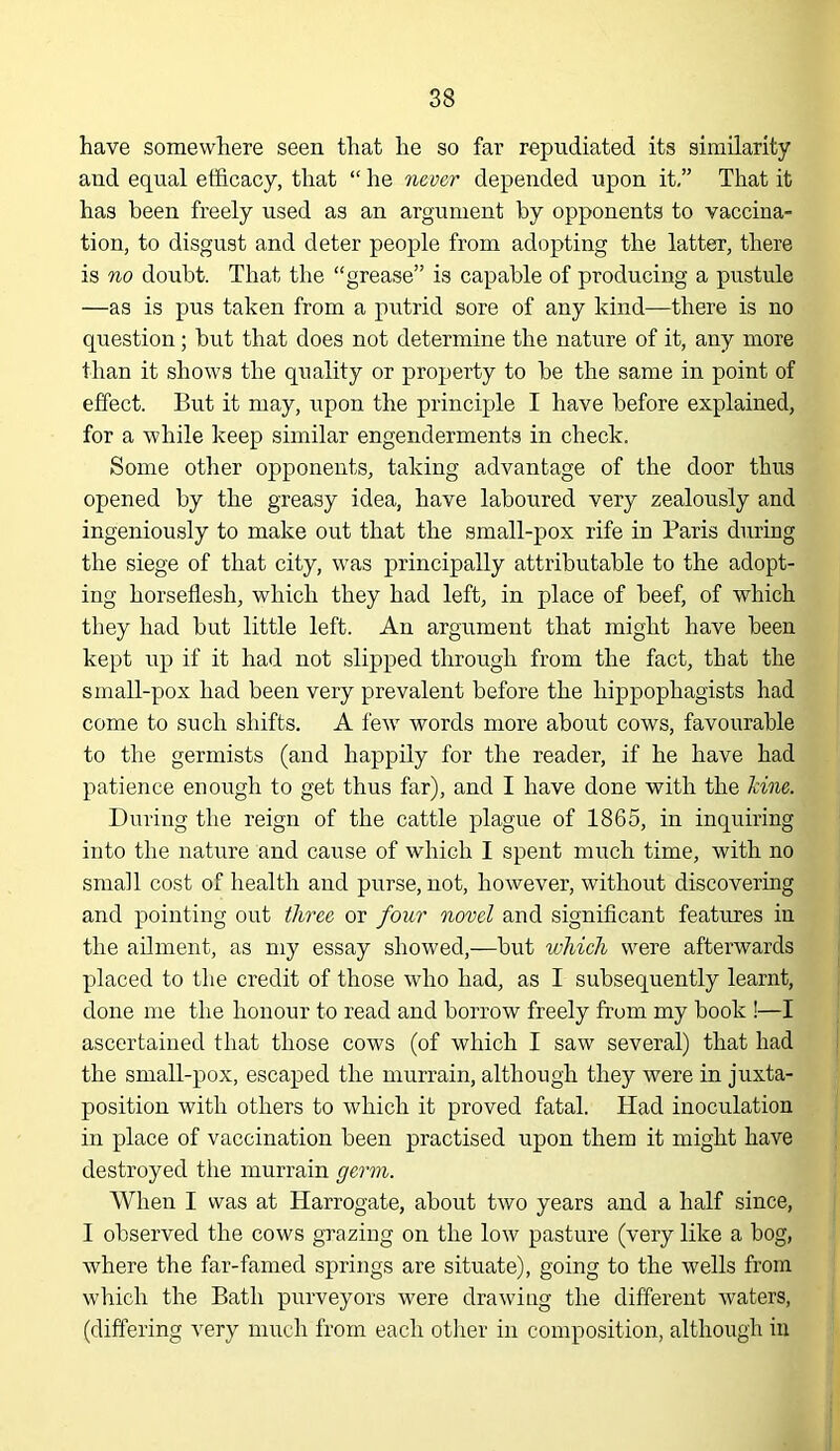 have somewhere seen that he so far repudiated its similarity and equal ef&cacy, that “ he mver depended upon it,” That it has been freely used as an argument by opponents to vaccina- tion, to disgust and deter people from adopting the latter, there is %o doubt. That the “grease” is capable of producing a pustule —as is pus taken from a putrid sore of any kind—there is no question; but that does not determine the nature of it, any more than it shows the quality or property to be the same in point of effect. But it may, upon the principle I have before explained, for a while keep similar engenderments in check. Some other opponents, taking advantage of the door thus opened by the greasy idea, have laboured very zealously and ingeniously to make out that the small-pox rife in Paris during the siege of that city, was principally attributable to the adopt- ing horseflesh, which they had left, in place of beef, of which they had but little left. An argument that might have been kept i;p if it had not slipped through from the fact, that the small-pox had been very prevalent before the hippophagists had come to such shifts. A lew words more about cows, favourable to the germists (and happily for the reader, if he have had patience enough to get thus far), and I have done with the kine. During the reign of the cattle plague of 1865, in inquiring into the nature and cause of which I spent much time, with no small cost of health and purse, not, however, without discovering and pointing out th^ee or four novel and significant features in the ailment, as my essay showed,—but which were afterwards placed to the credit of those who had, as I subsequently learnt, done me the honour to read and borrow freely from my book !—I ascertained that those cows (of which I saw several) that had the small-pox, escaped the murrain, although they were in juxta- position with others to which it proved fatal. Had inoculation in place of vaccination been practised upon them it might have destroyed the murrain germ. When I was at Harrogate, about two years and a half since, I observed the cows grazing on the low pasture (very like a bog, where the far-famed springs are situate), going to the wells from which the Bath purveyors were drawing the different wuters, (differing very much from each otlier in composition, although in