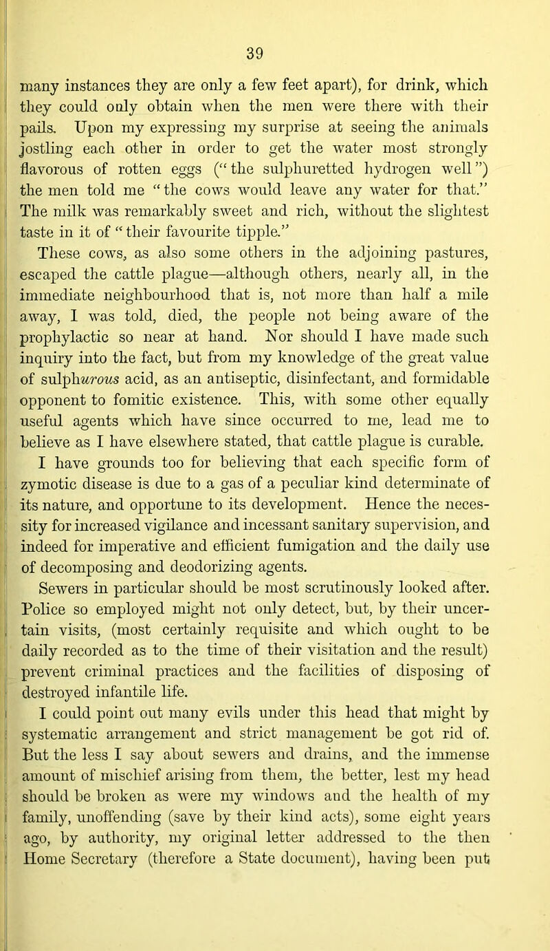 many instances they are only a few feet apart), for drink, which they could only obtain when the men were there with their pails. Upon my expressing my surprise at seeing the animals jostling each other in order to get the water most strongly flavorous of rotten eggs (“ the sulphuretted hydrogen well ”) the men told me “ the cows would leave any water for that.” The milk was remarkably sweet and rich, without the slightest taste in it of “ their favourite tipple,” These cows, as also some others in the adjoining pastures, escaped the cattle plague—although others, nearly all, in the immediate neighbourhood that is, not more than half a mile away, 1 was told, died, the people not being aware of the prophylactic so near at hand. Nor should I have made such inquiry into the fact, but from my knowledge of the great value of sulph%rows acid, as an antiseptic, disinfectant, and formidable opponent to fomitic existence. This, with some other equally useful agents which have since occurred to me, lead me to believe as I have elsewhere stated, that cattle plague is curable. I have grounds too for believing that each specific form of zymotic disease is due to a gas of a peculiar kind determinate of its nature, and opportune to its development. Hence the neces- sity for increased vigilance and incessant sanitary supervision, and indeed for imperative and efficient fumigation and the daily use of decomposing and deodorizing agents. Sewers in particular should be most scrutinously looked after. Police so employed might not only detect, but, by their uncer- tain visits, (most certainly requisite and which ought to be daily recorded as to the time of their visitation and the result) prevent criminal practices and the facilities of disposing of destroyed infantile life. I could point out many evils under this head that might by systematic arrangement and strict management be got rid of. But the less I say about sewers and drains, and the immense amount of mischief arising from them, the better, lest my head should be broken as were my windows and the health of my family, unoffending (save by their kind acts), some eight years ago, by authority, my original letter addressed to the then Home Secretary (therefore a State document), having been put