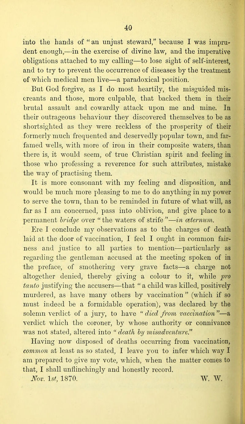 iuto the hands of “ an unjust steward,” because I was impru- dent enough,—in the exercise of divine law, and the imperative obligations attached to my calling—to lose sight of self-interest, and to try to prevent the occurrence of diseases by the treatment of which medical men live—a paradoxical position. But God forgive, as I do most heartily, the misguided mis- creants and those, more culpable, that backed them in their brutal assault and cowardly attack upon me and mine. In their outrageous behaviour they discovered themselves to be as shortsighted as tliey were reckless of the prosperity of their formerly much frequented and deservedly popular town, and far- famed wells, with more of iron in their composite waters, than there is, it would seem, of true Christian spirit and feeling in those who professing a reverence for such attributes, mistake the way of practising them. It is more consonant with my feeling and disposition, and would be much more pleasing to me to do anything in my power to serve the town, than to be reminded in future of what will, as far as I am concerned, pass into oblivion, and give place to a permanent bridge over “ the waters of strife ”—in ceternum. Ere I conclude my observations as to the charges of death laid at the door of vaccination, I feel I ought in common fair- ness and justice to all parties to mention—particularly as regarding tlie gentleman accused at the meeting spoken of in the preface, of smotliering very grave facts—a charge not altogether denied, thereby giving a coloiir to it, while p'o tanto justifying the accusers—that “ a child was killed, positively murdered, as have many others by vaccination ” (which if so must indeed be a formidable operation), was declared by the solemn verdict of a jury, to have “ died from vaccinatio7i”—a verdict which the coroner, by whose authority or connivance was not stated, altered into “ death by misadveiiture.'’ Having now disposed of deaths occurring from vaccination, common at least as so stated, I leave you to infer which way I am prepared to give my vote, which, when the matter comes to that, I shall unflinchingly and honestly record.