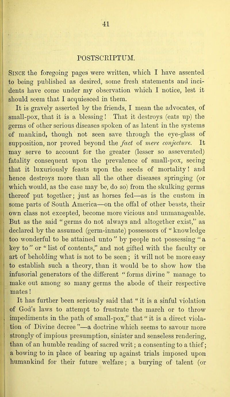 i I . j rOSTSCKIPTUM. I Since the foregoing pages were written, which I have assented to being published as desired, some fresh statements and inci- dents have come under my observation which I notice, lest it i should seem that I acquiesced in them. It is gravely asserted by the friends, I mean the advocates, of I small-pox, that it is a blessing! That it destroys (eats up) the Ij germs of other serious diseases spoken of as latent in the systems jj of mankind, though not seen save through the eye-glass of \ supposition, nor proved beyond the fact of mere conjecture. It j may serve to account for the greater (lesser so asseverated) I fatality consequent upon the prevalence of small-pox, seeing that it luxuriously feasts upon the seeds of mortality! and i hence destroys more than all the other diseases springing (or which would, as the case may be, do so) from the skulking germs thereof put together; just as horses fed—as is the custom in ! some parts of South America—on the offal of other beasts, their ! own class not excepted, become more vicious and unmanageable. But as the said “ germs do not always and altogether exist,” as declared by the assumed (germ-innate) possessors of “ knowledge ; too wonderful to be attained unto ” by people not possessing “ a / key to ” or “ list of contents,” and not gifted with the faculty or j art of beholding what is not to be seen; it will not be more easy I to establish such a theory, than it would be to show how the infusorial generators of the different “ forms divine ” manage to ! make out among so many germs the abode of their respective mates! It has further been seriously said that “ it is a sinful violation of God’s laws to attempt to frustrate the march or to throw ! impediments in the path of small-pox,” that “ it is a direct viola- tion of Divine decree ”—a doctrine which seems to savour more ; strongly of impious presumption, sinister and senseless rendering, than of an humble reading of sacred writ; a consenting to a thief; a bowing to in place of bearing up against trials imposed upon j| humankind for their future welfare; a burying of talent (or