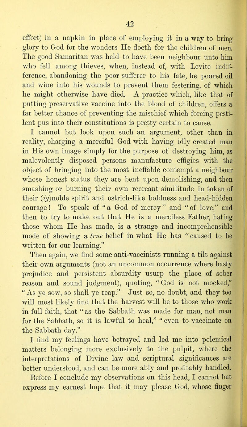 effort) iu a napkin in place of employing it in a way to bring glory to God for tlie wonders He doetli for the children of men. The good Samaritan was held to have been neighbour unto him who fell among thieves, when, instead of, with Levite indif- ference, abandoning the poor sufferer to his fate, he poured od and wine into his wounds to prevent them festering, of which he might otherwise have died. A practice which, like that of putting preservative vaccine into the blood of children, offers a far better chance of preventing the mischief which forcing pesti- lent pus into tlieir constitutions is pretty certain to cause. I cannot but look upon such an argument, other than in reality, charging a merciful God with having idly created man in His own image simply for the purpose of destroying him, as malevolently disposed persons manufacture effigies with the object of bringing into the most ineffable contempt a neighbour whose honest status they are bent upon demolishing, and then smashing or burning their own recreant similitude in token of their (^y)noble spirit and ostrich-like boldness and head-hidden courage ! To speak of “ a God of mercy ” and “ of love,” and then to try to make out that He is a merciless Father, hating those whom He has made, is a strange and incompreheosible mode of showing a true belief in what He has ‘‘ caused to be written for our learning.” Then again, we find some anti-vaccinists running a tilt against their own arguments (not an uncommon occurrence where hasty prejudice and persistent absurdity usurp the place of sober reason and sound judgment), quoting, “God is not mocked,” “ As ye sow, so shall ye reap.” Just so, no doubt, and they too will most likely find that the harvest will be to those who work in full faith, that “ as the Sabbath was made for man, not man for the Sabbath, so it is lawful to heal,” “ even to vaccinate on the Sabbath day.” I find my feelings have betrayed and led me into polemical matters belonging more exclusively to the pulpit, where the interpretations of Divine law and scriptural significances are better understood, and can be more ably and profitably handled. Before I conclude my observations on this head, I cannot but express my earnest hope that it may please God, whose finger