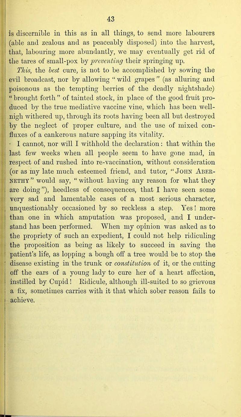 1 is discernible in this as in all tilings, to send more labourers (able and zealous and as peaceably disposed) into the harvest, that, labouring more abundantly, we may eventually get rid of the tares of small-pox by preventing their springing up. This, the lest cure, is not to be accomplished by sowing the evil broadcast, nor by allowing “ wild grapes ” (as alluring and poisonous as the tempting berries of the deadly nightshade) “ brought forth ” of tainted stock, in place of the good fruit pro- duced by the true mediative vaccine vine, which has been well- nigh withered up, through its roots having been all but destroyed by the neglect of proper culture, and the use of mixed con- fluxes of a cankerous nature sapping its vitality. • I cannot, nor will I withhold the declaration: that within the last few weeks when all people seem to have gone mad, in respect of and rushed into re-vaccination, without consideration (or as iny late much esteemed friend, and tutor, “John Aber- NETHY ” would say, “ without having any reason for what they are doing”), heedless of consequences, that I have seen some very sad and lamentable cases of a most serious character, unquestionably occasioned by so reckless a step. Yes! more than one in which amputation was proposed, and I under- stand has been performed. When my opinion was asked as to the propriety of such an expedient, I could not help ridiculing the proposition as being as likely to succeed in saving the patient’s life, as lopping a bough off a tree would be to stop the disease existing in the trunk or constitution of it, or the cutting off the ears of a young lady to cure her of a heart affection, instilled by Cupid! Eidicule, although ill-suited to so grievous a fix, sometimes carries with it that which sober reason fails to achieve. L