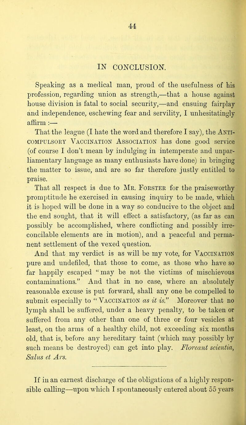 IN CONCLUSION. Speaking as a medical man, proud of the usefulness of his profession, regarding union as strength,—that a house against house division is fatal to social security,—and ensuing fairplay and independence, eschewing fear and servility, I unhesitatingly affirm :— That the league (I hate the word and therefore I say), the Anti- compulsory Vaccination Association has done good service (of course I don’t mean by indulging in intemperate and unpar- liamentary language as many enthusiasts have done) in bringing the matter to issue, and are so far therefore justly entitled to praise. That all respect is due to Mr. Forster for the praiseworthy promptitude he exercised in causing inquiry to be made, which it is hoped will be done in a way so conducive to the object and the end sought, that it will effect a satisfactory, (as far as can possibly be accomplished, where conflicting and possibly irre- concilable elements are in motion), and a peaceful and perma- nent settlement of the vexed question. And that my verdict is as will be my vote, for Vaccination pure and undefiled, that those to come, as those who have so far happily escaped “may be not the victims of mischievous contaminations.” And that in no case, where an absolutely reasonable excuse is put forward, shall any one be compelled to submit especially to “Vaccination as it is” Moreover that no lymph shall be suffered, under a heavy penalty, to be taken or suffered from any other than one of three or four vesicles at least, on the arms of a healthy child, not exceeding six months old, that is, before any hereditary taint (which may possibly by such means be destroyed) can get into play. Floreant scientia, Salus et Ars. If in an earnest discharge of the obligations of a highly respon- sible calling—upon which I spontaneously entered about 55 years
