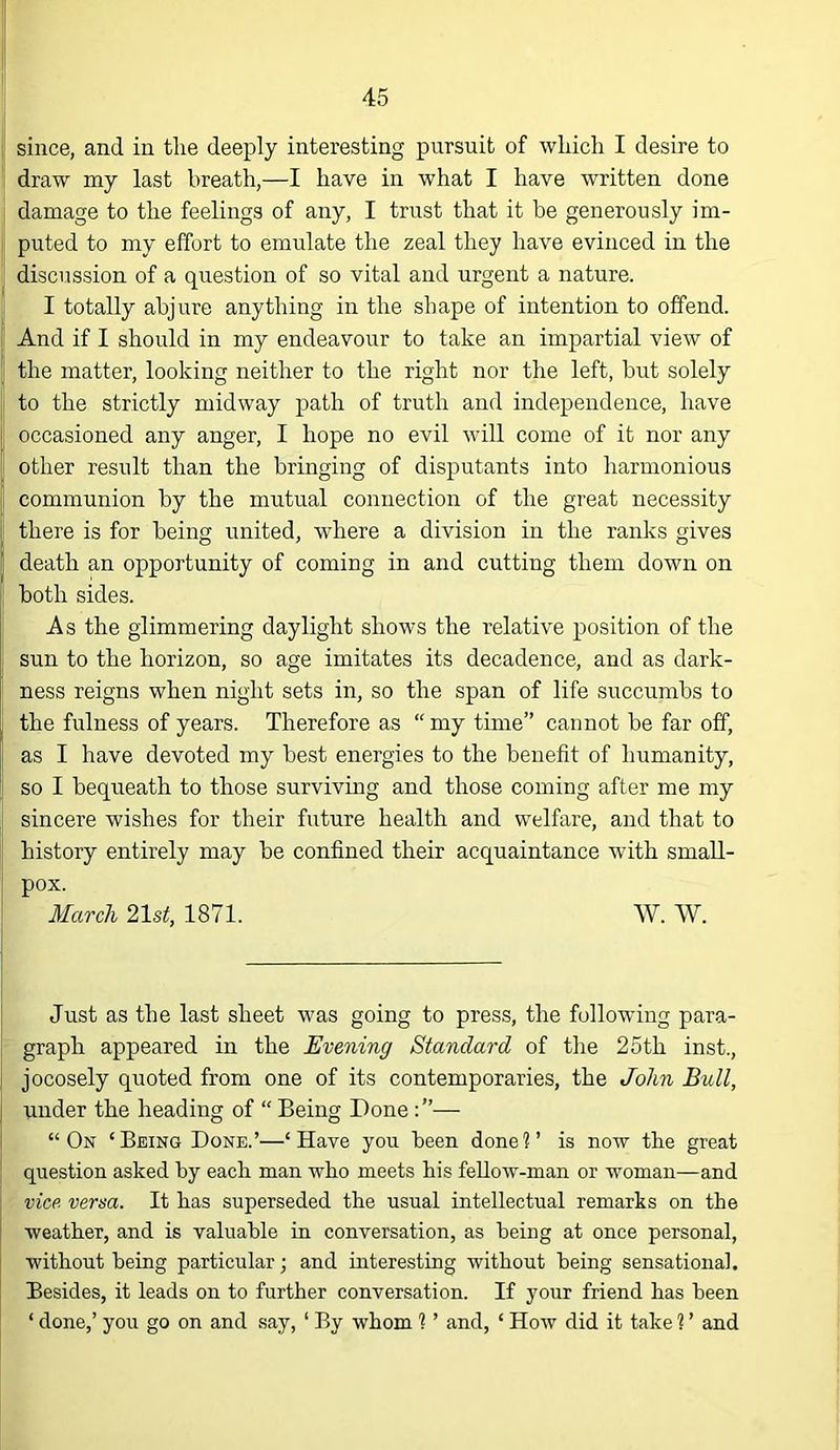 since, and in the deeply interesting pursuit of which I desire to draw my last breath,—I have in what I have written done damage to the feelings of any, I trust that it be generously im- puted to my effort to emulate the zeal they have evinced in the discussion of a question of so vital and urgent a nature. I totally abjure anything in the shape of intention to offend. And if I should in my endeavour to take an impartial view of the matter, looking neither to the right nor the left, but solely to the strictly midway path of truth and independence, have occasioned any anger, I hope no evil will come of it nor any other result than the bringing of disputants into harmonious communion by the mutual connection of the great necessity there is for being united, where a division in the ranks gives death an opportunity of coming in and cutting them down on both sides. As the glimmering daylight shows the relative position of the sun to the horizon, so age imitates its decadence, and as dark- ness reigns when night sets in, so the span of life succumbs to the fulness of years. Therefore as “ my time” cannot be far off, as I have devoted my best energies to the benefit of humanity, so I bequeath to those surviving and those coming after me my sincere wishes for their future health and welfare, and that to history entirely may be confined their acquaintance with small- pox. March 21st, 1871. W. W. Just as the last sheet was going to press, the following para- graph appeared in the Evening Standard of the 25th inst., jocosely quoted from one of its contemporaries, the John Bull, under the heading of “ Being Done — “On ‘Being Done.’—‘Have you been done?’ is now the great question asked by each man who meets his feUow-man or woman—and vice versa. It has superseded the usual intellectual remarks on the weather, and is valuable in conversation, as being at once personal, without being particular; and interesting without being sensational. Besides, it leads on to further conversation. If your friend has been ‘ done,’ you go on and say, ‘ By whom ? ’ and, ‘ How did it take ? ’ and