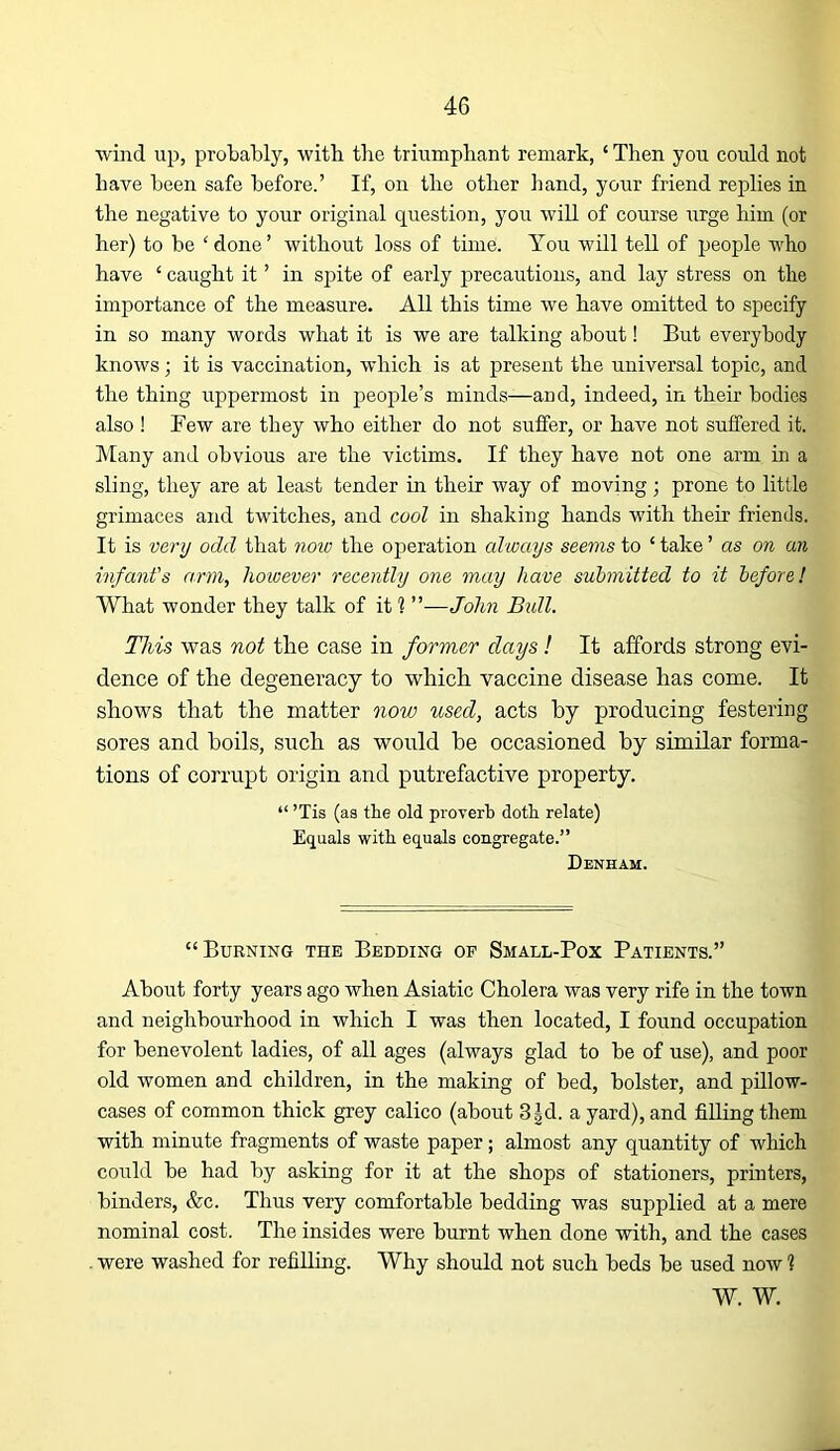wind up, probably, with the triumphant remark, ‘ Then you could not have been safe before.’ If, on the other hand, your friend replies in the negative to your original question, you will of course irrge him (or her) to be 'done’ without loss of time. You will tell of people who have ‘ caught it ’ in spite of early precautions, and lay stress on the importance of the measure. All this time we have omitted to specify in so many words what it is we are talking about! But everybody knows; it is vaccination, which is at present the universal topic, and the thing uppermost in people’s minds—and, indeed, in their bodies also ! Few are they who either do not suifer, or have not suffered it. hlany and obvious are the victims. If they have not one arm in a sling, they are at least tender in their way of moving; prone to little grimaces and twitches, and cool in shaking hands with their friends. It is ve7'u odd that 7iow the oj^eration always seems to ‘ take ’ as on an infant's arm, however recentlij one may have submitted to it before! What wonder they talk of it ? ”—John Bidl. This was not the case in former days! It affords strong evi- dence of the degeneracy to which vaccine disease has come. It shows that the matter now used, acts by producing festering sores and boils, such as would be occasioned by similar forma- tions of corrupt origin and putrefactive property. “ ’Tis (as the old proverb doth relate) Equals with equals congregate.” Denham. “Burning the Bedding op Small-Pox Patients.” About forty years ago when Asiatic Cholera was very rife in the town and neighbourhood in which I was then located, I found occupation for benevolent ladies, of all ages (always glad to be of use), and poor old women and children, in the making of bed, bolster, and pillow- cases of common thick grey calico (about 3|d. a yard), and filling them with minute fragments of waste paper; almost any quantity of which could be had by asking for it at the shops of stationers, printers, binders, &c. Thus very comfortable bedding was supplied at a mere nominal cost. The insides were burnt when done with, and the cases . were washed for refilling. Why should not such beds be used now 1