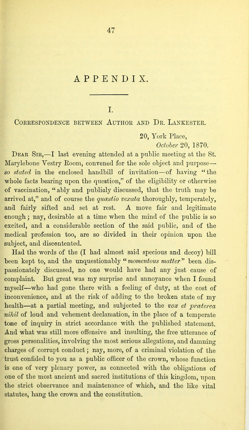 APPENDIX. I. Correspondence between Author and Dr. Lankester. 20, York Place, October 20, 1870. Dear Sib,—I last evening attended at a public meeting at the St. Marylebone Vestry Eoom, convened for the sole object and purpose— so stated in the enclosed handbill of invitation—of having “ the whole facts bearing upon the question,” of the eligibility or otherwise of vaccination, “ably and publicly discussed, that the truth may be arrived at,” and of course the qucestio vexata thoroughly, temperately, and fairly sifted and set at rest. A move fair and legitimate enough; nay, desirable at a time when the mind of the public is so excited, and a considerable section of the said public, and of the medical profession too, are so divided in their opinion upon the subject, and discontented. Had the words of the (I had almost said specious and decoy) bill been kept to, and the unquestionably “ momentous matter ” been dis- passionately discussed, no one would have had any just cause of complaint. But great was my surprise and annoyance when I found myself—who had gone there with a feeling of duty, at the cost of inconvenience, and at the risk of adding to the broken state of my health—at a partial meeting, and subjected to the vox et prceterea nihil of loud and vehement declamation, in the place of a temperate tone of inquiry in strict accordance with the published statement. And what was still more offensive and insulting, the free utterance of gross personalities, involving the most serious allegations, and damning charges of corrupt conduct; nay, more, of a criminal violation of the trust confided to you as a public officer of the crown, whose function is one of very plenary power, as connected with the obligations of one of the most ancient and sacred institutions of this kingdom, upon the strict observance and maintenance of which, and the like vital statutes, hang the crown and the constitution.
