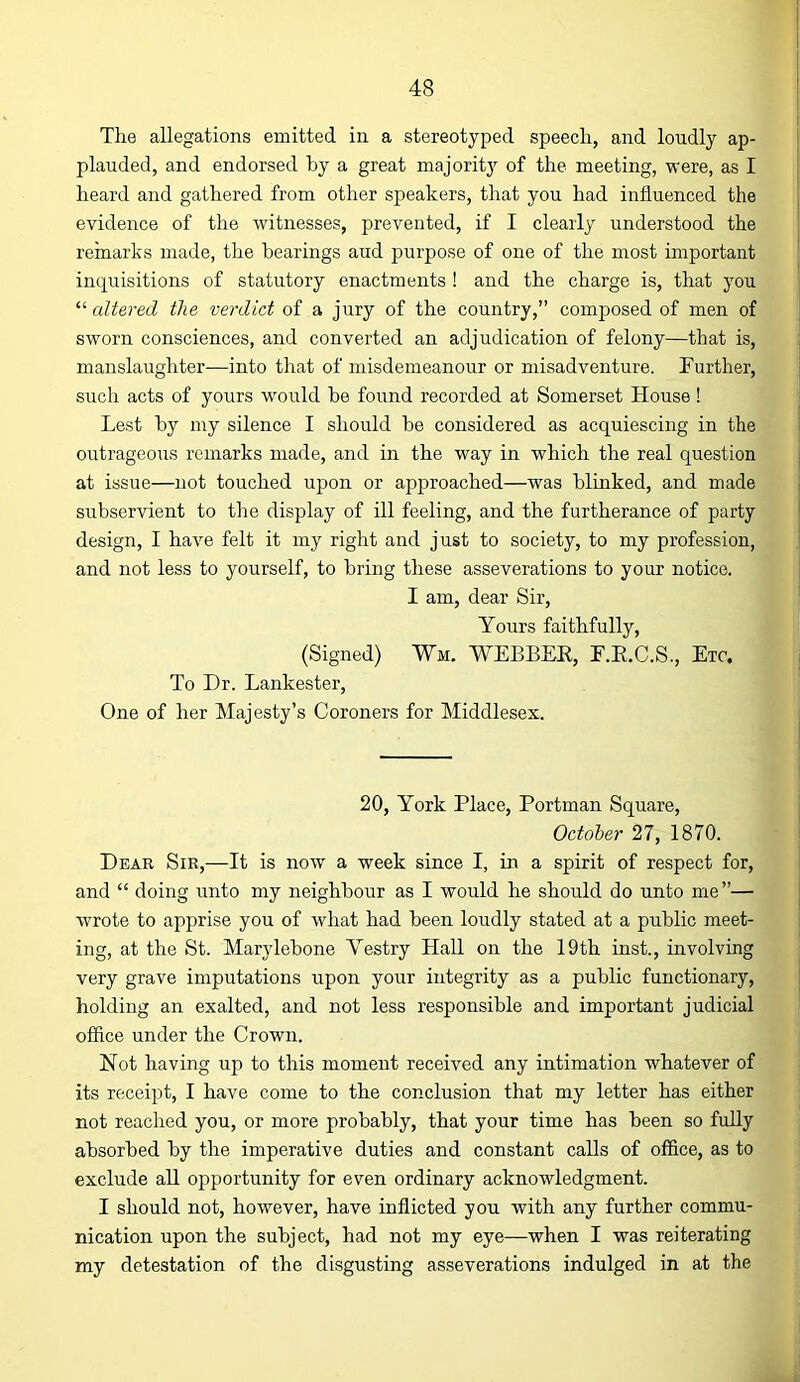 The allegations emitted in a stereotyped speech, and loudly ap- plauded, and endorsed by a great majoritj’’ of the meeting, were, as I heard and gathered from other speakers, that you had influenced the evidence of the witnesses, prevented, if I clearly understood the remarks made, the bearings aud purpose of one of the most important inquisitions of statutory enactments ! and the charge is, that you altered the verdict of a jury of the country,” composed of men of sworn consciences, and converted an adjudication of felony—that is, manslaughter—into that of misdemeanour or misadventure. Further, such acts of yours would be found recorded at Somerset House! Lest by my silence I should be considered as acquiescing in the outrageous remarks made, and in the way in which the real question at issue—not touched upon or approached—was blinked, and made subservient to the display of ill feeling, and the furtherance of party design, I have felt it my right and just to society, to my profession, and not less to yourself, to bring these asseverations to your notice. I am, dear Sir, Yours faithfully, (Signed) Wm. WEBBEE, F.E.C.S., Etc. To Dr. Lankester, One of her Majesty’s Coroners for Middlesex. 20, York Place, Portman Square, October 27, 1870. Dear Sir,—It is now a week since I, in a spirit of respect for, and “ doing unto my neighbour as I would he should do unto me”— wrote to apprise you of what had been loudly stated at a public meet- ing, at the St. Marylebone Vestry Hall on the 19th inst., involving very grave imputations upon your integrity as a public functionary, holding an exalted, and not less responsible and important judicial offlce under the Crown. Not having up to this moment received any intimation whatever of its receipt, I have come to the conclusion that my letter has either not reached you, or more probably, that your time has been so fully absorbed by the imperative duties and constant calls of office, as to exclude all opportunity for even ordinary acknowledgment. I should not, however, have inflicted you with any further commu- nication upon the subject, had not my eye—when I was reiterating my detestation of the disgusting asseverations indulged in at the