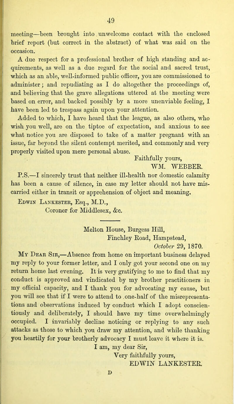 meeting—been brought into unwelcome contact with the enclosed brief report (but correct in tbe abstract) of wbat was said on the occasion. r A due respect for a professional brother of high standing and ac- 4l quirements, as well as a due regard for the social and sacred trust, i which as an able, well-informed public officer, you are commissioned to I administer; and repudiating as I do altogether the proceedings of, j and believing that the grave allegations uttered at the meeting were based on error, and backed possibly by a more unenviable feeling, I have been led to trespass again upon your attention. I Added to which, I have heard that the league, as also others, who f wish you well, are on the tiptoe of expectation, and anxious to see what notice you are disposed to take of a matter pregnant with an issue, far beyond the silent contempt merited, and commonly and very jj properly visited upon mere personal abuse. } Faithfully yours, [ WM. WEBBER. P.S.—I sincerely trust that neither ill-health nor domestic calamity has been a cause of silence, in case my letter should not have mis- carried either in transit or apprehension of object and meaning. Edwin Lankester, Esq., M.D., Coroner for Middlesex, &c. i Melton House, Burgess Hill, ' Finchley Road, Hampstead, October 29, 1870. i My Dear Sir,—Absence from home on important business delayed ij my reply to your former letter, and I only got your second one on my !' return home last evening. It is very gratifying to me to find that my li conduct is approved and vindicated by my brother practitioners in I my official capacity, and I thank you for advocating my cause, but you will see that if I were to attend to .one-half of the misrepresenta- tions and observations induced by conduct which I adopt conscien- tiously and deliberately, I should have my time overwhelmingly occupied. I invariably decline noticing or replying to any such attacks as those to which you draw my attention, and while thanking I you heartily for your brotherly advocacy I must leave it where it is. I I am, my dear Sir, Very faithfully yours, EDWIN LANKESTER. D