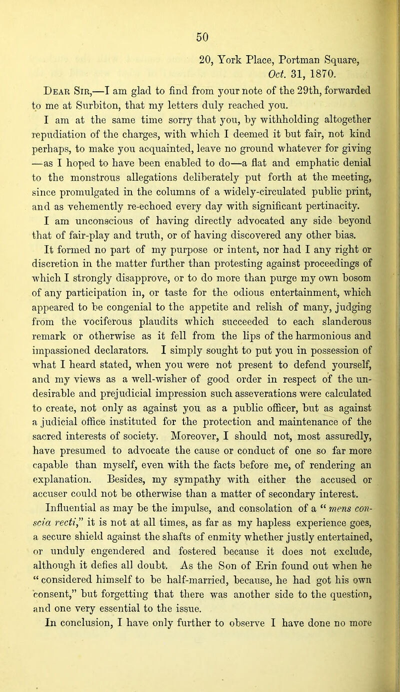 20, York Place, Portman Square, Oct. 31, 1870. Dear Sir,—I am glad to find from your note of tke 29tli, forwarded to me at Surbiton, that my letters duly reached you. I am at the same time sorry that you, by withholding altogether repudiation of the charges, with which I deemed it but fair, not kind perhaps, to make you acquainted, leave no ground whatever for giving —as I hoped to have been enabled to do—a flat and emphatic denial to the monstrous allegations deliberately put forth at the meeting, since promulgated in the columns of a widely-circulated public print, and as vehemently re-echoed every day with significant pertinacity. I am unconscious of having directly advocated any side beyond that of fair-play and truth, or of having discovered any other bias. It formed no part of my purpose or intent, nor had I any right or discretion in the matter further than protesting against proceedings of which I strongly disapprove, or to do more than purge my own bosom of any participation in, or taste for the odious entertainment, which appeared to be congenial to the appetite and relish of many, judging from the vociferous plaudits which succeeded to each slanderous remark or otherwise as it fell from the lips of the harmonious and impassioned declarators. I simply sought to put you in possession of what I heard stated, when you were not present to defend yourself, and my views as a well-wisher of good order in respect of the un- desirable and prejudicial impression such asseverations were calculated to create, not only as against you as a public officer, but as against a judicial office instituted for the protection and maintenance of the sacred interests of society. Moreover, I should not, most assuredly, have presumed to advocate the cause or conduct of one so far more capable than myself, even with the facts before me, of rendering an explanation. Besides, my sympathy with either the accused or accuser could not be otherwise than a matter of secondary interest. Influential as may be the impulse, and consolation of a “ mens con- scia recti,” it is not at all times, as far as my hapless experience goes, a secure shield against the shafts of enmity whether justly entertained, or unduly engendered and fostered because it does not exclude, although it defies all doubt. As the Son of Erin found out when he “ considered himself to be half-married, because, he had got his own consent,” but forgetting that there was another side to the question, and one very essential to the issue. In conclusion, I have only further to observe I have done no more