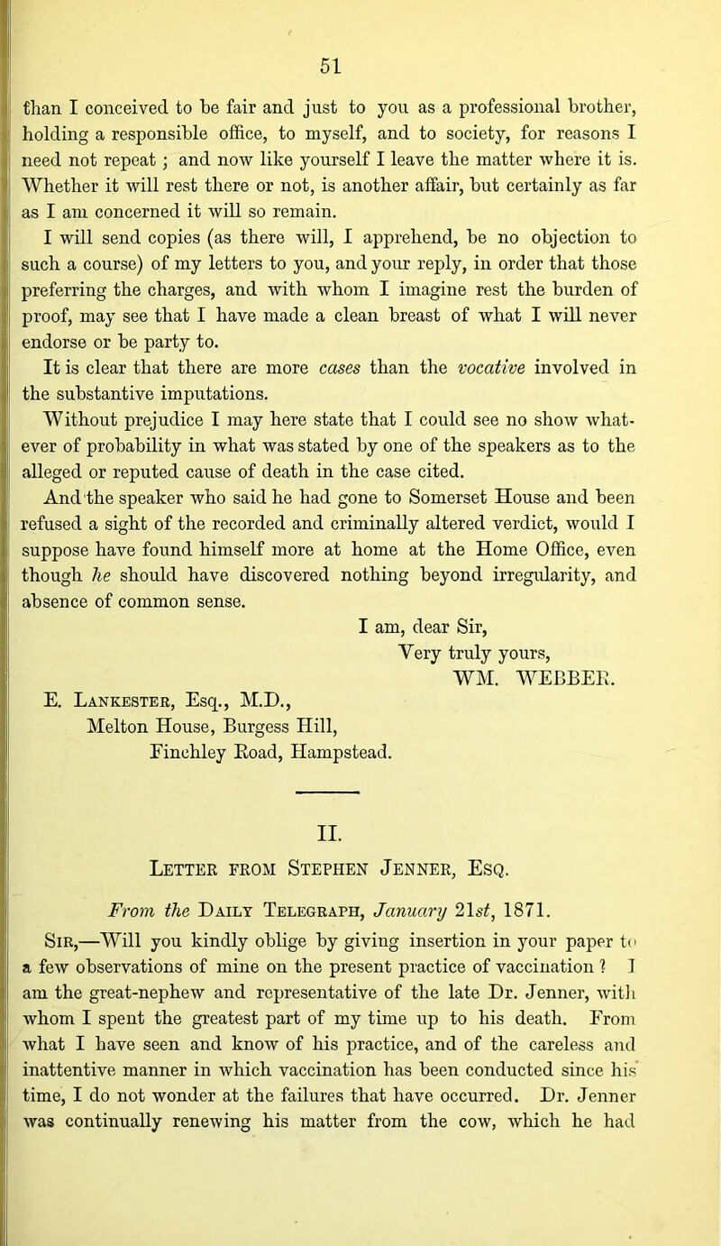 than I conceived to be fair and just to you as a professional brother, holding a responsible office, to myself, and to society, for reasons I need not repeat; and now like yourself I leave the matter where it is. Whether it will rest there or not, is another affair, but certainly as far as I am concerned it will so remain. I will send copies (as there will, I apprehend, be no objection to such a course) of my letters to you, and your reply, in order that those preferring the charges, and with whom I imagine rest the burden of proof, may see that I have made a clean breast of what I will never endorse or be party to. It is clear that there are more cases than the vocative involved in the substantive imputations. Without prejudice I may here state that I could see no show what- ever of probability in what was stated by one of the speakers as to the alleged or reputed cause of death in the case cited. And the speaker who said he had gone to Somerset House and been refused a sight of the recorded and criminally altered verdict, would I suppose have found himself more at home at the Home Office, even though he should have discovered nothing beyond irregularity, and absence of common sense. I am, dear Sir, Very truly yours, WM. WEBBEE. E. Lankester, Esq., M.D., Melton House, Burgess Hill, Finchley Eoad, Hampstead. II. Letter from Stephen Jenner, Esq. From the Daily Telegraph, Januariy 2\st, 1871. Sir,—Will you kindly oblige by giving insertion in your paper to a few observations of mine on the present practice of vaccination ? I am the great-nephew and representative of the late Dr. Jenner, witli whom I spent the greatest part of my time up to his death. From what I have seen and know of his practice, and of the careless and inattentive manner in which vaccination has been conducted since liis time, I do not wonder at the failures that have occurred. Dr. Jenner was continually renewing his matter from the cow, which he had