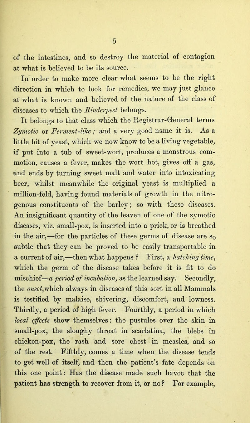 of the intestines, and so destroy the material of contagion at what is believed to be its source. In order to make more clear what seems to be the right direction in which to look for remedies, we may just glance at what is known and believed of the nature of the class of diseases to which the Rinderpest belongs. It belongs to that class which the Registrar-General terms Zymotic or Ferment-like; and a very good name it is. As a little bit of yeast, which we now know to be a living vegetable, if put into a tub of sweet-wort, produces a monstrous com- motion, causes a fever, makes the wort hot, gives off a gas, and ends by turning sweet malt and water into intoxicating beer, whilst meanwhile the original yeast is multiplied a million-fold, having found materials of growth in the nitro- genous constituents of the barley; so with these diseases. An insignificant quantity of the leaven of one of the zymotic diseases, viz. small-pox, is inserted into a prick, or is breathed in the air,—for the particles of these germs of disease are so subtle that they can be proved to be easily transportable in a current of air,—then what happens ? First, a hatching time, which the germ of the disease takes before it is fit to do mischief—a period of incubation, as the learned say. Secondly, the onset, which always in diseases of this sort in all Mammals is testified by malaise, shivering, discomfort, and lowness. Thirdly, a period of high fever. Fourthly, a period in which local effects show themselves: the pustules over the skin in small-pox, the sloughy throat in scarlatina, the blebs in chicken-pox, the rash and sore chest in measles, and so of the rest. Fifthly, comes a time when the disease tends to get well of itself, and then the patient’s fate depends on this one point: Has the disease made such havoc that the patient has strength to recover from it, or no? For example,