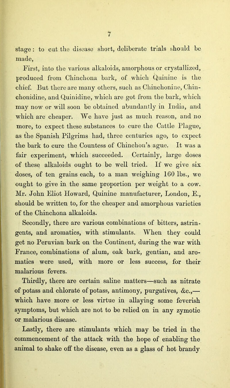 stage : to cat the disease short, deliberate trials should be made, First, into the various alkaloids, amorphous or crystallized, produced from Chinchona bark, of which Quinine is the chief. But there are many others, such as Chinchonine, Cliin- chonidine, and Quinidine, which are got from the bark, Avhich may now or will soon be obtained abundantly in India, and which are cheaper. We have just as much reason, and no more, to expect these substances to cure the Cattle Plague, as the Spanish Pilgrims had, three centuries ago, to expect the bark to cure the Countess of Chinchon’s ague. It was a fair experiment, which succeeded. Certainly, large doses of these alkaloids ought to be well tried. If we give six doses, of ten grains each, to a man weighing 160 lbs., we ought to give in the same proportion per weight to a cow. Mr. John Eliot Howard, Quinine manufacturer, London, E., should be written to, for the cheaper and amorphous varieties of the Chinchona alkaloids. Secondly, there are various combinations of bitters, astrin- gents, and aromatics, with stimulants. When they could get no Peruvian bark on the Continent, during the war with France, combinations of alum, oak bark, gentian, and aro- matics were used, with more or less success, for their malarious fevers. Thirdly, there are certain saline matters—such as nitrate of potass and chlorate of potass, antimony, purgatives, &c.,— which have more or less virtue in allaying some feverish symptoms, but which are not to be relied on in any zymotic or malarious disease. Lastly, there are stimulants which may be tried in the commencement of the attack with the hope of enabling the animal to shake off the disease, even as a glass of hot brandy