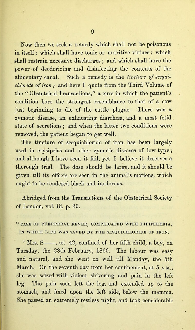 Now then we seek a remedy which shall not he poisonous in itself; which shall have tonic or nutritive virtues ; which shall restrain excessive discharges ; and which shall have the power of deodorizing and disinfecting the contents of the alimentary canal. Such a remedy is the tincture of sesqui- chloride of iron; and here I quote from the Third Volume of the “ Obstetrical Transactions,” a cure in which the patient’s condition bore the strongest resemblance to that of a cow just beginning to die of the cattle plague. There was a zymotic disease, an exhausting diarrhoea, and a most fetid state of secretions; and when the latter two conditions were removed, the patient began to get well. The tincture of sesquichloride of iron has been largely used in erysipelas and other zymotic diseases of low type; and although I have seen it fail, yet I believe it deserves a thorough trial. The dose should be large, and it should be given till its effects are seen in the animal’s motions, which ought to be rendered black and inodorous. Abridged from the Transactions of the Obstetrical Society of London, vol. iff. p. 30. “ CASE OF PUERPERAL FEVER, COMPLICATED WITH DIPHTHERIA, TN WHICH LIFE WAS SAVED BY THE SESQUICHLORIDE OF IRON. “ Mrs. S , set. 42, confined of her fifth child, a boy, on Tuesday, the 28th February, 1860. The labour was easy and natural, and she went on well till Monday, the 5th March. On the seventh day from her confinement, at 5 a.m., she was seized with violent shivering and pain in the left leg. The pain soon left the leg, and extended up to the stomach, and fixed upon the left side, below the mamma. She passed an extremely restless night, and took considerable