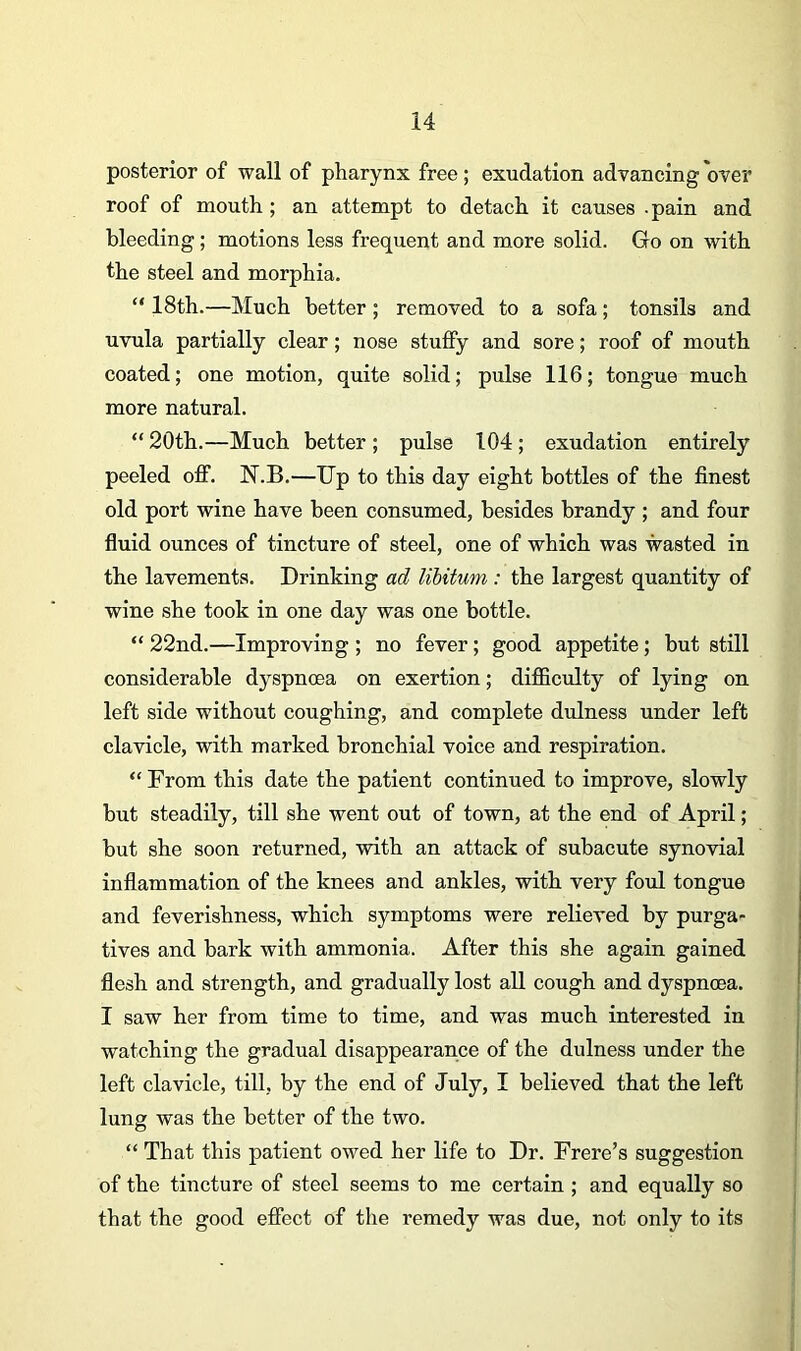 posterior of wall of pharynx free; exudation advancing over roof of mouth; an attempt to detach it causes .pain and bleeding ; motions less frequent and more solid. Go on with the steel and morphia. “ 18th.—Much better ; removed to a sofa; tonsils and uvula partially clear; nose stuffy and sore; roof of mouth coated; one motion, quite solid; pulse 116; tongue much more natural. “ 20th.—Much better; pulse 104; exudation entirely peeled off. N.B.—Up to this day eight bottles of the finest old port wine have been consumed, besides brandy ; and four fluid ounces of tincture of steel, one of which was wasted in the lavements. Drinking ad libitum : the largest quantity of wine she took in one day was one bottle. “ 22nd.—Improving ; no fever; good appetite; but still considerable dyspnoea on exertion; difficulty of lying on left side without coughing, and complete dulness under left clavicle, with marked bronchial voice and respiration. “ From this date the patient continued to improve, slowly but steadily, till she went out of town, at the end of April; but she soon returned, with an attack of subacute synovial inflammation of the knees and ankles, with very foul tongue and feverishness, which symptoms were relieved by purga- tives and bark with ammonia. After this she again gained flesh and strength, and gradually lost all cough and dyspnoea. I saw her from time to time, and was much interested in watching the gradual disappearance of the dulness under the left clavicle, till, by the end of July, I believed that the left lung was the better of the two. “ That this patient owed her life to Dr. Frere’s suggestion of the tincture of steel seems to me certain ; and equally so that the good effect of the remedy was due, not only to its