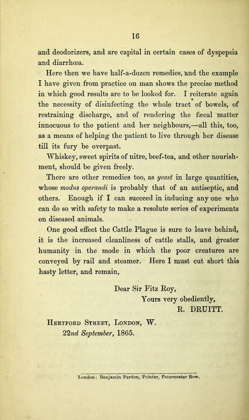 and deodorizers, and are capital in certain cases of dyspepsia and diarrhoea. Here then we have half-a-dozen remedies, mid the example I have given from practice on man shows the precise method in which good results are to he looked for. I reiterate again the necessity of disinfecting the whole tract of bowels, of restraining discharge, and of rendering the faecal matter innocuous to the patient and her neighbours,—all this, too, as a means of helping the patient to live through her disease till its fury be overpast. Whiskey, sweet spirits of nitre, beef-tea, and other nourish- ment, should be given freely. There are other remedies too, as yeast in large quantities, whose modus operandi is probably that of an antiseptic, and others. Enough if I can succeed in inducing any one who can do so with safety to make a resolute series of experiments on diseased animals. One good effect the Cattle Plague is sure to leave behind, it is the increased cleanliness of cattle stalls, and greater humanity in the mode in which the poor creatures are conveyed by rail and steamer. Here I must cut short this hasty letter, and remain, Dear Sir Fitz Roy, Yours very obediently, R. DRUITT. Hertford Street, London, W. 22nd September, 1865. London : Benjamin Pardon, Printer, Paternoster Row.