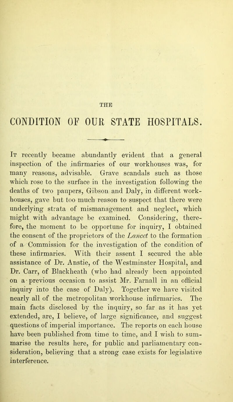 THE CONDITION OF OUR STATE HOSPITALS. It recently became abundantly evident that a general inspection of the .infirmaries of our workhouses was, for many reasons, advisable. Grave scandals such as those which rose to the surface in the investigation following the deaths of two paupers, Gibson and Daly, in different work- houses, gave but too much reason to suspect that there were underlying strata of mismanagement and neglect, which might with advantage be examined. Considering, there- fore, the moment to be opportune for inquiry, I obtained the consent of the proprietors of the Lancet to the formation of a Commission for the investigation of the condition of these infirmaries. With their assent I secured the able assistance of Dr. Anstie, of the Westminster Hospital, and Dr. Carr, of Blacklieath (who had already been appointed on a • previous occasion to assist Mr. Farnall in an official inquiry into the case of Daly). Together we have visited nearly all of the metropolitan workhouse infirmaries. The main facts disclosed by the inquiry, so far as it has yet extended, are, I believe, of large significance, and suggest questions of imperial importance. The reports on each house have been published from time to time, and I wish to sum- marise the results here, for public and parliamentary con- sideration, believing that a strong case exists for legislative interference.