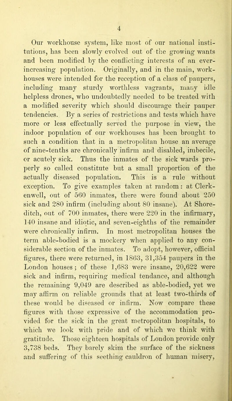 Our workhouse system, like most of our national insti- tutions, has been slowly evolved out of the growing wants and been modified by the conflicting interests of an ever- increasing population. Originally, and in the main, work- houses were intended for the reception of a class of paupers, including many sturdy worthless vagrants, many idle helpless drones, who undoubtedly needed to be treated with a modified severity which should discourage their pauper tendencies. By a series of restrictions and tests which have more or less effectually served the purpose in view, the indoor population of our workhouses has been brought to such a condition that in a metropolitan house an average of nine-tenths are chronically infirm and disabled, imbecile, or acutely sick. Thus the inmates of the sick wards pro- perly so called constitute but a small proportion of the actually diseased population. This is a rule without exception. To give examples taken at random: at Clerk - enwell, out of 560 inmates, there were found about 250 sick and 280 infirm (including about 80 insane). At Shore- ditch, out of 700 inmates, there were 220 in the infirmary, 140 insane and idiotic, and seven-eighths of the remainder were chronically infirm. In most metropolitan houses the term able-bodied is a mockery when applied to any con- siderable section of the inmates. To adopt, however, official figures, there were returned, in 1863, 31,354 paupers in the London houses ; of these 1,683 were insane, 20,622 were sick and infirm, requiring medical tendance, and although the remaining 9,049 are described as able-bodied, yet we may affirm on reliable grounds that at least two-thirds of these would be diseased or infirm. Now compare these figures with those expressive of the accommodation pro- vided for the sick in the great metropolitan hospitals, to which we look with pride and of which we think with gratitude. Those eighteen hospitals of London provide only 3,738 beds. They barely skim the surface of the sickness and suffering of this seething cauldron of human misery,