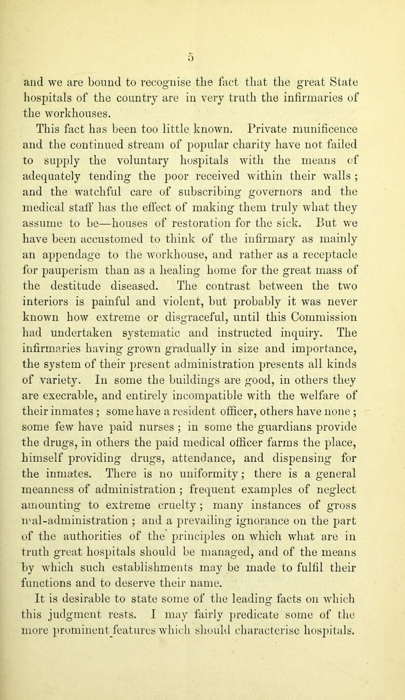 and we are bound to recognise the fact that the great State hospitals of the country are in very truth the infirmaries of the workhouses. This fact has been too little known. Private munificence and the continued stream of popular charity have not failed to supply the voluntary hospitals with the means of adequately tending the poor received within their walls ; and the watchful care of subscribing governors and the medical staff has the effect of making them truly what they assume to be—houses of restoration for the sick. But we have been accustomed to think of the infirmary as mainly an appendage to the workhouse, and rather as a receptacle for pauperism than as a healing home for the great mass of the destitude diseased. The contrast between the two interiors is painful and violent, but probably it was never known how extreme or disgraceful, until this Commission had undertaken systematic and instructed inquiry. The infirmaries having grown gradually in size and importance, the system of their present administration presents all kinds of variety. In some the buildings are good, in others they are execrable, and entirely incompatible with the welfare of their inmates ; some have a resident officer, others have none ; some few have paid nurses ; in some the guardians provide the drugs, in others the paid medical officer farms the place, himself providing drugs, attendance, and dispensing for the inmates. There is no uniformity; there is a general meanness of administration ; frequent examples of neglect amounting to extreme cruelty; many instances of gross mal-administration ; and a prevailing ignorance on the part of the authorities of the principles on which what are in truth great hospitals should be managed, and of the means by which such establishments may be made to fulfil their functions and to deserve their name. It is desirable to state some of tire leading facts on which this judgment rests. I may fairly predicate some of the more prominentfeatureswhich should characterise hospitals.