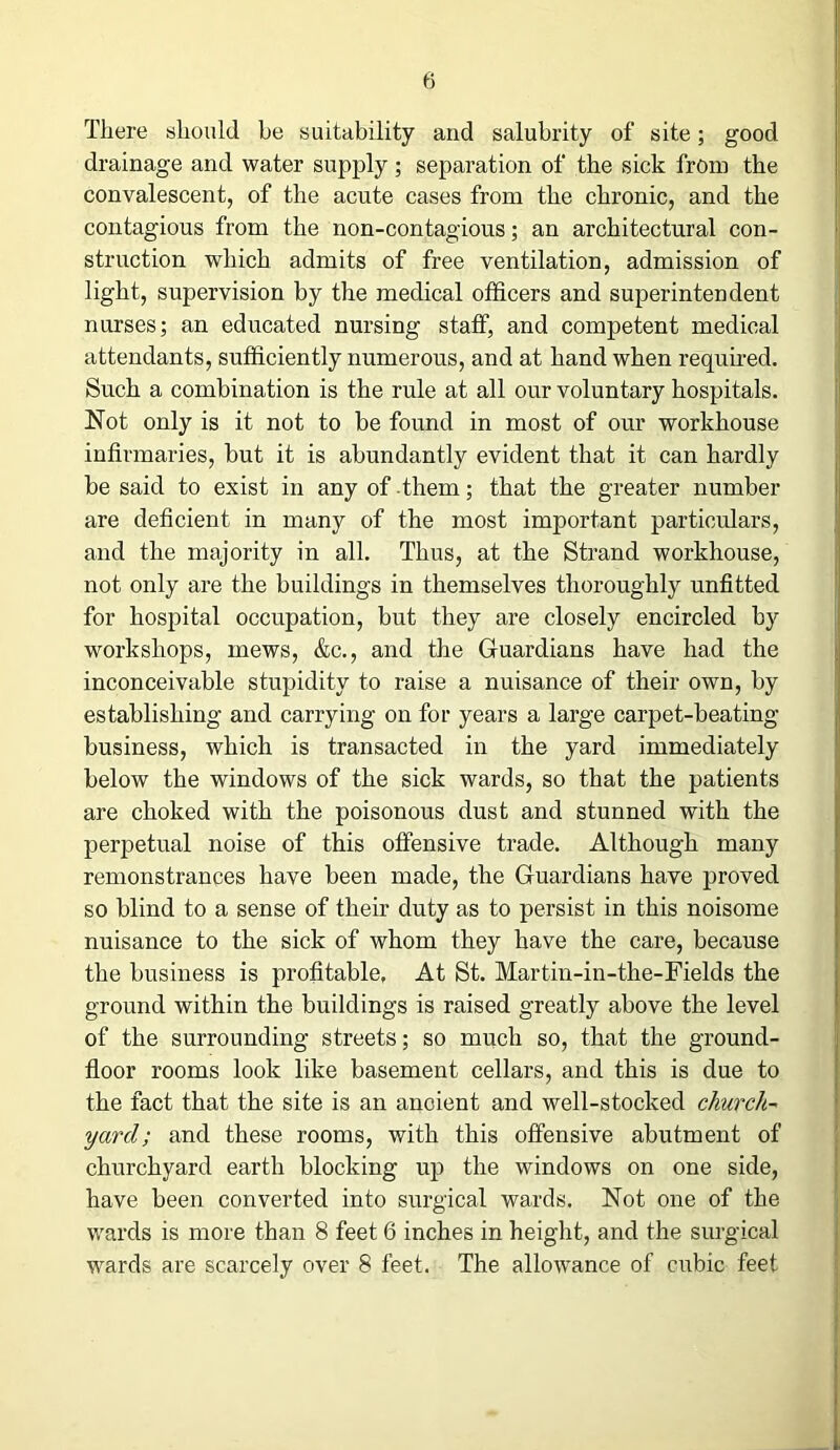 There should be suitability and salubrity of site; good drainage and water supply; separation of the sick from the convalescent, of the acute cases from the chronic, and the contagious from the non-contagious; an architectural con- struction which admits of free ventilation, admission of light, supervision by the medical officers and superintendent nurses; an educated nursing staff, and competent medical attendants, sufficiently numerous, and at hand when required. Such a combination is the rule at all our voluntary hospitals. Not only is it not to be found in most of our workhouse infirmaries, but it is abundantly evident that it can hardly be said to exist in any of them; that the greater number are deficient in many of the most important particulars, and the majority in all. Thus, at the Strand workhouse, not only are the buildings in themselves thoroughly unfitted for hospital occupation, but they are closely encircled by workshops, mews, &c., and the Guardians have had the inconceivable stupidity to raise a nuisance of their own, by establishing and carrying on for years a large carpet-beating business, which is transacted in the yard immediately below the windows of the sick wards, so that the patients are choked with the poisonous dust and stunned with the perpetual noise of this offensive trade. Although many remonstrances have been made, the Guardians have proved so blind to a sense of their duty as to persist in this noisome nuisance to the sick of whom they have the care, because the business is profitable. At St. Martm-in-the-Fields the ground within the buildings is raised greatly above the level of the surrounding streets; so much so, that the ground- floor rooms look like basement cellars, and this is due to the fact that the site is an ancient and well-stocked church- yard; and these rooms, with this offensive abutment of churchyard earth blocking up the windows on one side, have been converted into surgical wards. Not one of the wards is more than 8 feet 6 inches in height, and the surgical wards are scarcely over 8 feet. The allowance of cubic feet