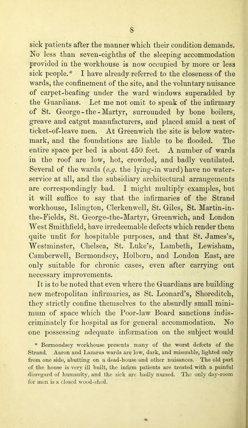 sick patients after the manner which their condition demands. No less than seven-eighths of the sleeping accommodation provided in the workhouse is now occupied by more or less sick people.* I have already referred to the closeness of the wards, the confinement of the site, and the voluntary nuisance of carpet-heating under the ward windows superadded by the Guardians. Let me not omit to speak of the infirmary of St. George - the - Martyr, surrounded by bone boilers, greave and catgut manufacturers, and placed amid a nest of ticket-of-leave men. At Greenwich the site is below water- mark, and the foundations are liable to be flooded. The entire space per bed is about 450 feet. A number of wards in the roof are low, hot, crowded, and badly ventilated. Several of the wards (' e.g. the lying-in ward) have no water- service at all, and the subsidiary architectural arrangements are correspondingly bad. I might multiply examples, but it will suffice to say that the infirmaries of the Strand workhouse, Islington, Clerkenwell, St. Giles, St. Martin-in- the-Fields, St. George-the-Martyr, Greenwich, and London West Smithfield, have irredeemable defects which render them quite unfit for hospitable purposes, and that St. James’s, Westminster, Chelsea, St. Luke’s, Lambeth, Lewisham, Camberwell, Bermondsey, Holborn, and London East, are only suitable for chronic cases, even after carrying out necessary improvements. It is to be noted that even where the Guardians are building new metropolitan infirmaries, as St. Leonard’s, Shoreditch, they strictly confine themselves to the absurdly small mini- mum of space which the Poor-law Board sanctions indis- criminately for hospital as for general accommodation. No one possessing adequate information on the subject would * Bermondsey workhouse presents many of the worst defects of the Strand. Aaron and Lazarus wards are low, dark, and miserable, lighted only from one side, abutting on a dead-house and other nuisances. The old part of the house is very ill built, the infirm patients are treated with a painful disregard of humanity, and the sick are badly nursed. The only day-room for men is a dosed wood-shed.
