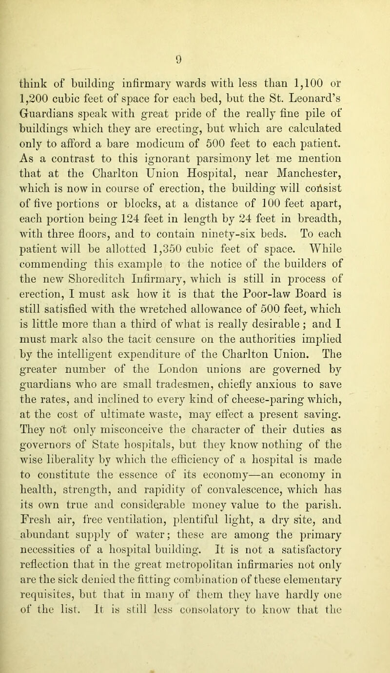 think of building infirmary wards with less than 1,100 or 1,200 cubic feet of space for each bed, but the St. Leonard’s Guardians speak with great pride of the really fine pile of buildings which they are erecting, but which are calculated only to afford a bare modicum of 500 feet to each patient. As a contrast to this ignorant parsimony let me mention that at the Charlton Union Hospital, near Manchester, which is now in course of erection, the building will cofisist of five portions or blocks, at a distance of 100 feet apart, each portion being 124 feet in length by 24 feet in breadth, with three floors, and to contain ninety-six beds. To each patient will be allotted 1,350 cubic feet of space. While commending this example to the notice of the builders of the new Shoreditch Infirmary, which is still in process of erection, I must ask how it is that the Poor-law Board is still satisfied with the wretched allowance of 500 feet, which is little more than a third of what is really desirable; and I must mark also the tacit censure on the authorities implied by the intelligent expenditure of the Charlton Union. The greater number of the London unions are governed by guardians who are small tradesmen, chiefly anxious to save the rates, and inclined to every kind of cheese-paring which, at the cost of ultimate waste, majT effect a present saving. They no't only misconceive the character of their duties as governors of State hospitals, but they know nothing of the wise liberality by which the efficiency of a hospital is made to constitute the essence of its economy—an economy in health, strength, and rapidity of convalescence, which has its own true and considerable money value to the parish. Fresh air, free ventilation, plentiful light, a dry site, and abundant supply of water; these are among the primary necessities of a hospital building. It is not a satisfactory reflection that in the great metropolitan infirmaries not only are the sick denied the fitting combination of these elementary requisites, but that in many of them they have hardly one of the list. It is still less consolatory to know that the