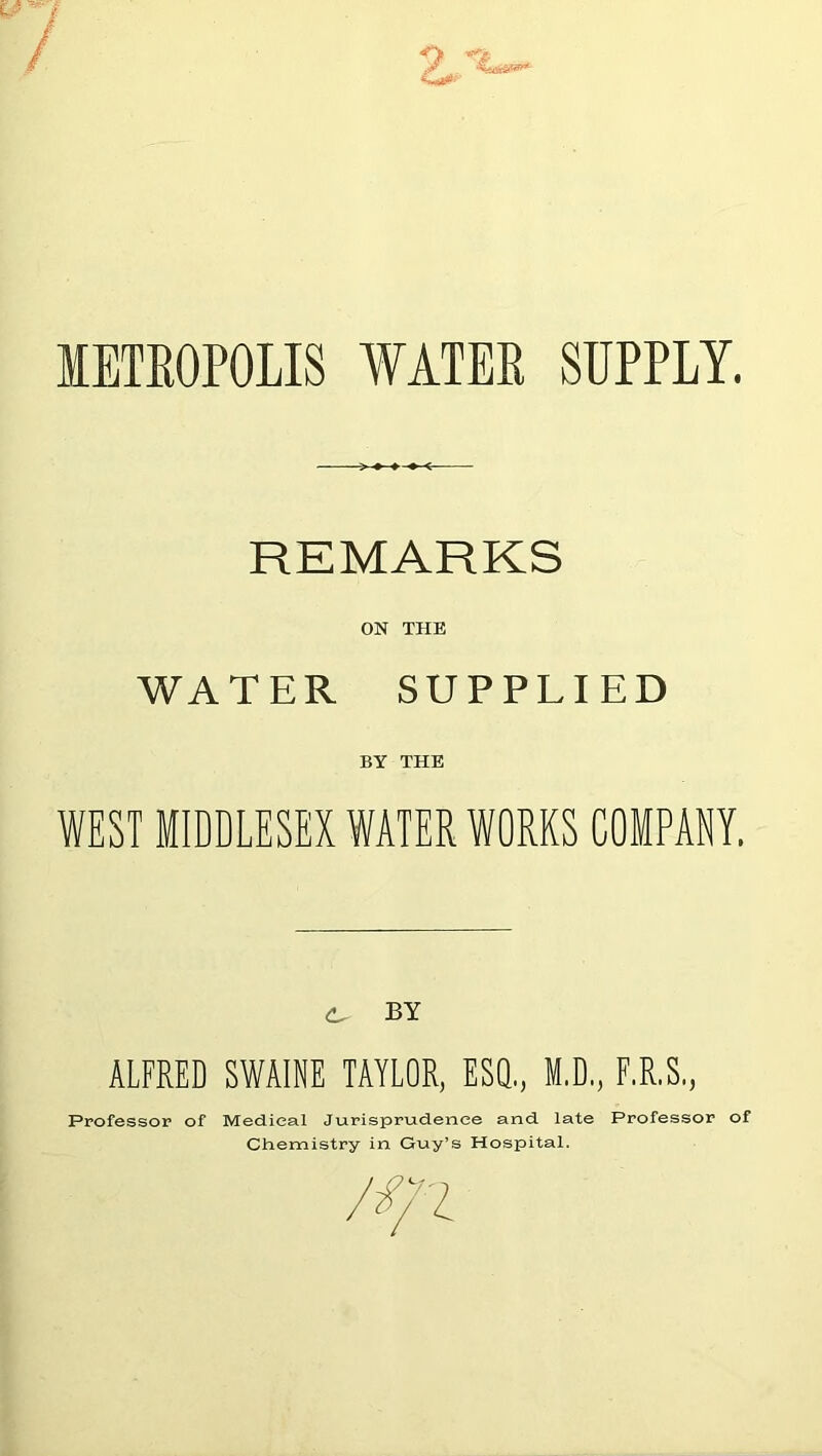 METROPOLIS WATER SUPPLY. REMARKS ON THE WATER SUPPLIED BY THE WEST MIDDLESEX WATER WORKS COMPANY. BY ALFRED SWAINE TAYLOR, ESQ., M.D., F.R.S., Professor of Medical Jurisprudence and late Professor of Chemistry in Guy’s Hospital.