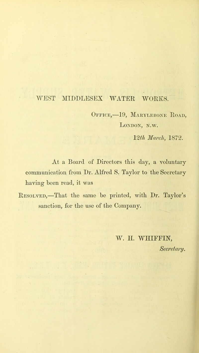 WEST MIDDLESEX WATER WORKS. Office,—19, Makylebone Road, London, n.w. 12th March, 1872. At a Board of Directors this day, a voluntary communication from Dr. Alfred S. Taylor to the Secretary having been read, it was Resolved,—That the same he printed, with Dr. Taylor’s sanction, for the use of the Company. W. H. WHIFFIN', Secretary.