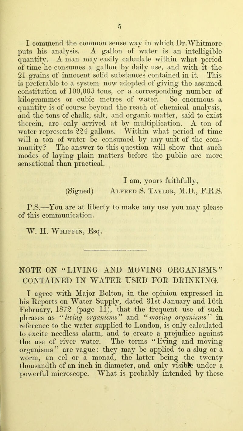 0 I commend the common sense way in which Dr. Whitmore puts his analysis. A gallon of water is an intelligible quantity. A man may easily calculate within what period of time he consumes a gallon by daily use, and with it the 21 grains of innocent solid substances contained in it. This is preferable to a system now adopted of giving the assumed constitution of 100,003 tons, or a corresponding number of kilogrammes or cubic metres of water. So enormous a quantity is of course beyond the reach of chemical analysis, and the tons of chalk, salt, and organic matter, said to exist therein, are only arrived at by multiplication. A ton of water represents 224 gallons. Within what period of time will a ton of water be consumed by any unit of the com- munity? The answer to this question will show that such modes of laying plain matters before the public are more sensational than practical. I am, yours faithfully, (Signed) Alfred S. Taylor, M.D., F.R.S. P.S.—You are at liberty to make any use you may please of this communication. W. H. Whiffin, Esq. NOTE ON “ LIVING AND MOVING ORGANISMS ” CONTAINED IN WATER USED FOR DRINRING. I agree with Major Bolton, in the opinion expressed in his Reports on Water Supply, dated 31st January and 16th February, 1872 (page 11), that the frequent use of such phrases as “living organisms” and “moving organisms” in reference to the water supplied to London, is only calculated to excite needless alarm, and to create a prejudice against the use of river water. The terms “ living and moving organisms ” are vague: they may be applied to a slug or a worm, an eel or a monad, the latter being the twenty thousandth of an inch in diameter, and only visibte under a powerful microscope. What is probably intended by these