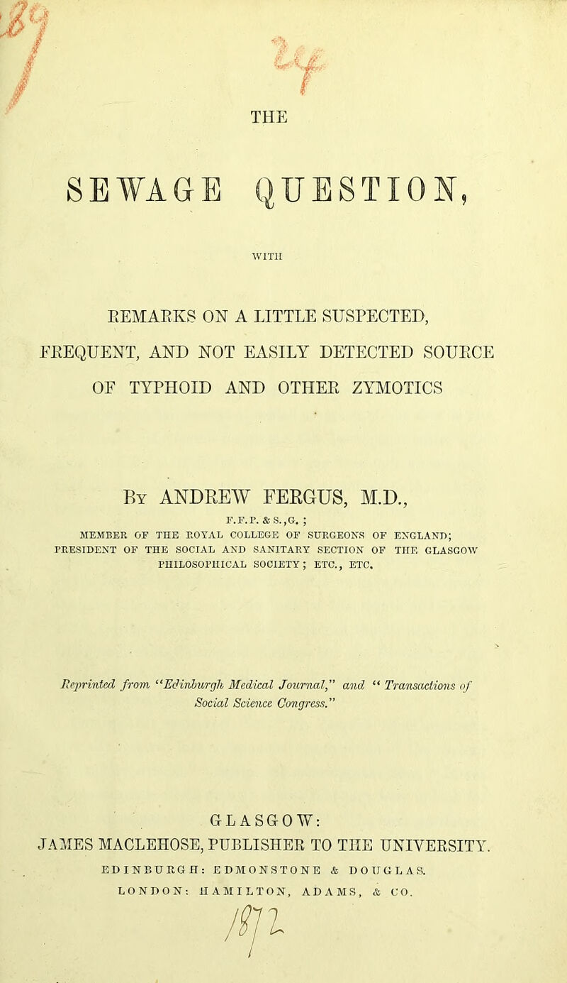 SEWAGE f THE QUESTION WITH REMAKES ON A LITTLE SUSPECTED, FREQUENT, AND NOT EASILY DETECTED SOURCE OF TYPHOID AND OTHER ZYMOTICS By ANDREW FERGUS, M.D., F.F.P. &S.,G. ; MEMBER OF THE ROYAL COLLEGE OF SURGEON'S OF ENGLAND; PRESIDENT OF THE SOCIAL AND SANITARY SECTION OF THE GLASGOW PHILOSOPHICAL SOCIETY; ETC., ETC, Reprinted from “Edinburgh Medical Journal, and “ Transactions of GLASGOW: JAMES MACLEHOSE, PUBLISHER TO THE UNIVERSITY. Social Science Congress. EDINBURGH: ED MONSTONE & DOUGLAS. LONDON: HAMILTON, ADAMS, & CO.