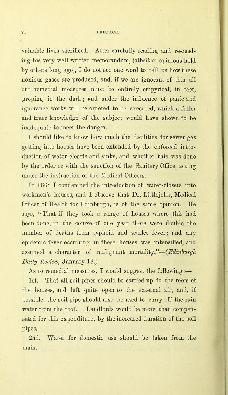 valuable lives sacrificed. After carefully reading and re-read- ing his very well written memorandum, (albeit of opinions held by others long ago), I do not see one word to tell us how these noxious gases are produced, and, if we are ignorant of this, all our remedial measures must be entirely empyrical, in fact, groping in the dark; and under the influence of panic and ignorance works will be ordered to be executed, which a fuller and truer knowledge of the subject would have shown to be inadequate to meet the danger. I should like to know how much the facilities for sewer gas getting into houses have been extended by the enforced intro- duction of water-closets and sinks, and whether this was done by the order or with the sanction of the Sanitary Office, acting- under the instruction of the Medical Officers. In 1868 I condemned the introduction of water-closets into workmen’s houses, and I observe that Dr. Littlejohn, Medical Officer of Health for Edinburgh, is of the same opinion. He says, “ That if they took a range of houses where this had been done, in the course of one year there were double the number of deaths from typhoid and scarlet fever; and any epidemic fever occurring in these houses was intensified, and assumed a character of malignant mortality.”—(jEdinburgh Daihj Review, January 18.) As to remedial measures, I would suggest the following:— 1st. That all soil pipes should be carried up to the roofs of the houses, and left quite open to the external air, and, if possible, the soil pipe should also be used to carry off the rain water from the roof. Landlords would be more than compen- sated for this expenditure, by the increased duration of the soil pipes. 2nd. Water for domestic use should be taken from the mam.