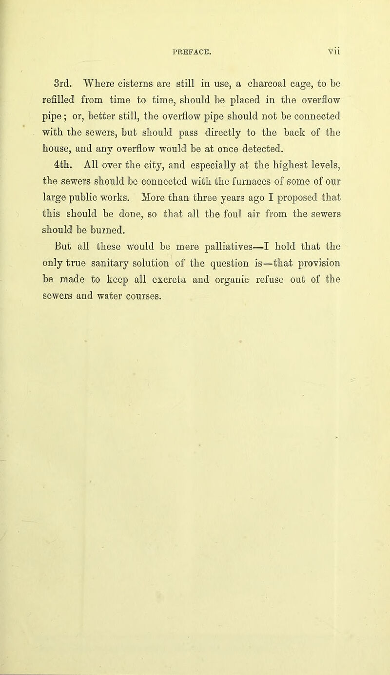 3rd. Where cisterns are still in use, a charcoal cage, to he refilled from time to time, should he placed in the overflow pipe; or, better still, the overflow pipe should not be connected with the sewers, but should pass directly to the back of the house, and any overflow would be at once detected. 4th. All over the city, and especially at the highest levels, the sewers should be connected with the furnaces of some of our large public works. More than three years ago I proposed that this should be done, so that all the foul air from the sewers should be burned. But all these would be mere palliatives—I hold that the only true sanitary solution of the question is—that provision be made to keep all excreta and organic refuse out of the sewers and water courses.