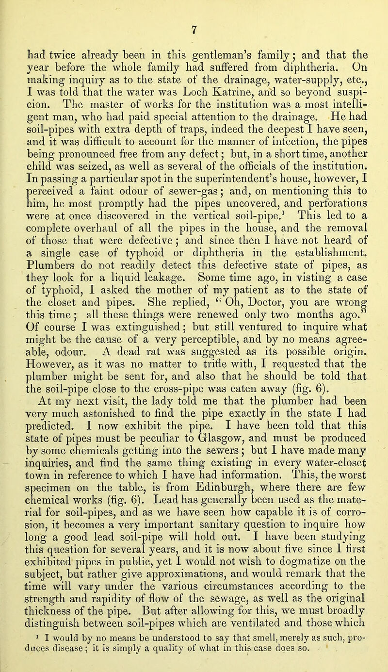 had twice already been in this gentleman’s family; and that the year before the whole family had suffered from diphtheria. On making inquiry as to the state of the drainage, water-supply, etc., I was told that the water was Loch Katrine, and so beyond suspi- cion. The master of works for the institution was a most intelli- gent man, who had paid special attention to the drainage. He had soil-pipes with extra depth of traps, indeed the deepest I have seen, and it was difficult to account for the manner of infection, the pipes being pronounced free from any defect; but, in a short time, another child was seized, as well as several of the officials of the institution. In passing a particular spot in the superintendent’s house, however, I perceived a faint odour of sewer-gas; and, on mentioning this to him, he most promptly had the pipes uncovered, and perforations were at once discovered in the vertical soil-pipe.1 This led to a complete overhaul of all the pipes in the house, and the removal of those that were defective; and since then I have not heard of a single case of typhoid or diphtheria in the establishment. Plumbers do not readily detect this defective state of pipes, as they look for a liquid leakage. Some time ago, in visting a case of typhoid, I asked the mother of my patient as to the state of the closet and pipes. She replied, “ Oh, Doctor, you are wrong this time ; all these things were renewed only two months ago.” Of course I was extinguished; but still ventured to inquire what might be the cause of a very perceptible, and by no means agree- able, odour. A dead rat was suggested as its possible origin. However, as it was no matter to trifle with, I requested that the plumber might be sent for, and also that he should be told that the soil-pipe close to the cross-pipe was eaten away (fig. 6). At my next visit, the lady told me that the plumber had been very much astonished to find the pipe exactly in the state I had predicted. I now exhibit the pipe. I have been told that this state of pipes must be peculiar to Glasgow, and must be produced by some chemicals getting into the sewers ; but I have made many inquiries, and find the same thing existing in every water-closet town in reference to which I have had information. This, the worst specimen on the table, is from Edinburgh, where there are few chemical works (fig. 6). Lead has generally been used as the mate- rial for soil-pipes, and as we have seen how capable it is of corro- sion, it becomes a very important sanitary question to inquire how long a good lead soil-pipe will hold out. I have been studying this question for several years, and it is now about five since 1 first exhibited pipes in public, yet I would not wish to dogmatize on the subject, but rather give approximations, and would remark that the time will vary under the various circumstances according to the strength and rapidity of flow of the sewage, as well as the original thickness of the pipe. But after allowing for this, we must broadly distinguish between soil-pipes which are ventilated and those which 1 I would by no means be understood to say that smell, merely as such, pro- duces disease; it is simply a quality of what in this case does so.