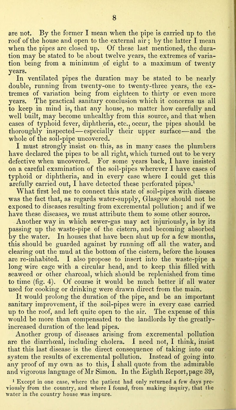 are not. By the former I mean when the pipe is carried up to the roof of the house and open to the external air ; by the latter I mean when the pipes are closed up. Of these last mentioned, the dura- tion may be stated to be about twelve years, the extremes of varia- tion being from a minimum of eight to a maximum of twenty years. In ventilated pipes the duration may be stated to be nearly double, running from twenty-one to twenty-three years, the ex- tremes of variation being from eighteen to thirty or even more years. The practical sanitary conclusion which it concerns us all to keep in mind is, that any house, no matter how carefully and well built, may become unhealthy from this source, and that when cases of typhoid fever, diphtheria, etc., occur, the pipes should be thoroughly inspected—especially their upper surface—and the whole of the soil-pipe uncovered. I must strongly insist on this, as in many cases the plumbers have declared the pipes to be all right, which turned out to be very defective when uncovered. For some years back, I have insisted on a careful examination of the soil-pipes w’herever I have cases of typhoid or diphtheria, and in every case where I could get this arefully carried out, I have detected these perforated pipes.1 What first led me to connect this state of soil-pipes with disease was the fact that, as regards water-supply, Glasgow should not be exposed to diseases resulting from excremental pollution; and if we have these diseases, we must attribute them to some other source. Another way in which sewer-gas may act injuriously, is by its passing up the waste-pipe of the cistern, and becoming absorbed by the water. In houses that have been shut up for a few months, this should be guarded against by running off all the water, and clearing out the mud at the bottom of the cistern, before the houses are re-inhabited. I also propose to insert into the waste-pipe a long wire cage with a circular head, and to keep this filled with seaweed or other charcoal, which should be replenished from time to time (fig. 4). Of course it would be much better if all water used for cooking or drinking were drawn direct from the main. It w'ould prolong the duration of the pipe, and be an important sanitary improvement, if the soil-pipes were in every case carried up to the roof, and left quite open to the air. The expense of this would be more than compensated to the landlords by the greatly- increased duration of the lead pipes. Another group of diseases arising from excremental pollution are the diarrhoeal, including cholera. I need not, I think, insist that this last disease is the direct consequence of taking into our system the results of excremental pollution. Instead of going into any proof of my own as to this, 1 shall quote from the admirable and vigorous language of Mr Simon. In the Eighth Report, page 39, 1 Except in one case, where the patient had only returned a few days pre- viously from the country, and where I found, from making inquiry, that the water in the country house was impure.