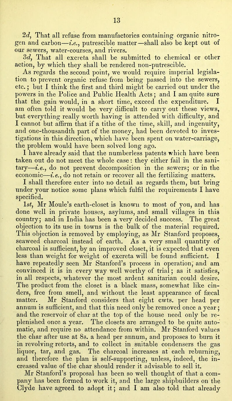 2d, That all refuse from manufactories containing organic nitro- gen and carbon—i.e., putrescible matter—shall also be kept out of our sewers, water-courses, and rivers. 3d, That all excreta shall be submitted to chemical or other action, by which they shall be rendered non-putrescible. As regards the second point, we would require imperial legisla- tion to prevent organic refuse from being passed into the sewers, etc.; but I think the first and third might be carried out under the powers in the Police and Public Health Acts; and I am quite sure that the gain would, in a short time, exceed the expenditure. I am often told it would be very difficult to carry out these views, but everything really worth having is attended with difficulty, and I cannot but affirm that if a tithe of the time, skill, and ingenuity, and one-thousandth part of the money, had been devoted to inves- tigations in this direction, which have been spent on water-carriage, the pi'oblem would have been solved long ago. 1 have already said that the numberless patents which have been taken out do not meet the whole case: they either fail in the sani- tary—i.e., do not prevent decomposition in the sewers; or in the economic—i.e., do not retain or recover all the fertilizing matters. I shall therefore enter into no detail as regards them, but bring under your notice some plans which fulfil the requirements I have specified. 1st, Mr Moule’s earth-closet is known to most of you, and has done well in private houses, asylums, and small villages in this country; and in India has been a very decided success. The great objection to its use in towns is the bulk of the material required. This objection is removed by employing, as Mr Stanford proposes, seaweed charcoal instead of earth. As a very small quantity of charcoal is sufficient, by an improved closet, it is expected that even less than weight for weight of excreta will be found sufficient. I have repeatedly seen Mr Stanford’s process in operation, and am convinced it is in every way well worthy of trial; as it satisfies, in all respects, whatever the most ardent sanitarian could desire. The product from the closet is a black mass, somewhat like cin- ders, free from smell, and without the least appearance of fecal matter. Mr Stanford considers that eight cwts. per head per annum is sufficient, and that this need only be removed once a year; and the reservoir of char at the top of the house need only be re- plenished once a year. The closets are arranged to be quite auto- matic, and require no attendance from within. Mr Stanford values the char after use at 8s. a head per annum, and proposes to burn it in revolving retorts, and to collect in suitable condensers the gas liquor, tar, and gas. The charcoal increases at each reburning, and therefore the plan is self-supporting, unless, indeed, the in- creased value of the char should render it advisable to sell it. Mr Stanford’s proposal has been so well thought of that a com- pany has been formed to work it, and the large shipbuilders on the Clyde have agreed to adopt it; and I am also told that already