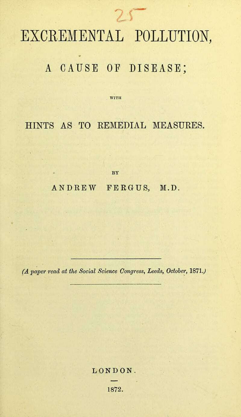 EXCREMEETAL POLLUTION, A CAUSE OE disease; with HINTS AS TO REMEDIAL MEASURES. BY ANDREW FERGUS, M.D. (A paper read at the Social Science Congress, Leeds, October, 1871.) LONDON. 1872.