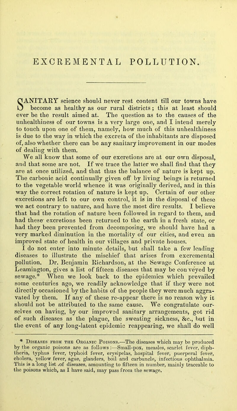 SANITARY science should never rest content till our towns have become as healthy as our rural districts ; this at least should ever be the result aimed at. The question as to the causes of the unhealthiness of our towns is a very large one, and I intend merely to touch upon one of them, namely, how much of this unhealthiness is due to the way in which the excreta of the inhabitants are disposed of, also whether there can be any sanitary improvement in our modes of dealing with them. We all know that some of our excretions are at our own disposal, and that some are not. If we trace the latter we shall find that they are at once utilized, and that thus the balance of nature is kept up. The carbonic acid continually given off by living beings is returned to the vegetable world whence it was originally derived, and in this way the correct rotation of nature is kept up. Certain of our other excretions are left to our own control, it is in the disposal of these we act contrary to nature, and have the most dire results. I believe that had the rotation of nature been followed in regard to them, and had these' excretions been returned to the earth in a fresh state, or had they been prevented from decomposing, we should have had a very marked diminution in the mortality of our cities, and even an improved state of health in our villages and private houses. I do not enter into minute details, but shall take a few leading diseases to illustrate the mischief that arises from excremental pollution. Dr. Benjamin Richardson, at the Sewage Conference at Leamington, gives a list of fifteen diseases that may be con veyed by sewage.* When we look back to the epidemics which prevailed some centuries ago, we readily acknowledge that if they were not directly occasioned by the habits of the people they were much aggra- vated by them. If any of these re-appear there is no reason why it should not be attributed to the same cause. We congratulate our- selves on having, by our improved sanitary arrangements, got rid of such diseases as the plague, the sweating sickness, &c., hut in the event of any long-latent epidemic reappearing, we shall do well * Diseases prom the Organic Poisons.—The diseases which may be produced by the organic poisons are as follows :—Small-pox, measles, scarlet fever, diph- theria, typhus fever, typhoid fever, erysipelas, hospital fever, puerperal fever, cholera, yellow fever, ague, glanders, boil and carbuncle, infectious ophthalmia. This is a long list .of diseases, amounting to fifteen in number, mainly traceable to the poisons which, as I have said, may pass from the sewage.