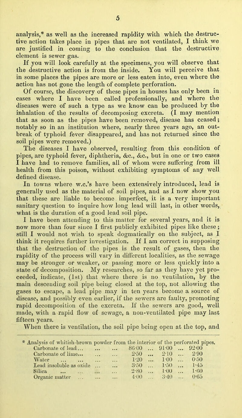 analysis,* as well as the increased rapidity with which the destruc- tive action takes place in pipes that are not ventilated, I think we are justified in coming to the conclusion that the destructive element is sewer gas. If you will look carefully at the specimens, you will observe that the destructive action is from the inside. You will perceive that in some places the pipes are more or less eaten into, even where the action has not gone the length of complete perforation. Of course, the discovery of these pipes in houses has only been in cases where I have been called professionally, and where the diseases were of such a type as we know can be produced by the inhalation of the results of decomposing excreta. (I may mention that as soon as the pipes have been removed, disease has ceased; notably so in an institution where, nearly three years ago, an out- break of typhoid fever disappeared, and has not returned since the soil pipes were removed.) The diseases I have observed, resulting from this condition of pipes, are typhoid fever, diphtheria, &c., &c., but in one or two cases I have had to remove families, all of whom were suffering from ill health from this poison, without exhibiting symptoms of any well defined disease. In towns where w.c.’s have been extensively introduced, lead is generally used as the material of soil pipes, and as I now show you that these are liable to become imperfect, it is a very important sanitary question to inquire how long lead will last, in other words, what is the duration of a good lead soil pipe. I have been attending to this matter for several years, and it is now more than four since I first publicly exhibited pipes like these; still I would not wish to speak dogmatically on the subject, as I think it requires further investigation. If I am correct in supposing that the destruction of the pipes is the result of gases, then the rapidity of the process will vary in different localities, as the sewage may be stronger or weaker, or passing more or less quickly into a state of decomposition. My researches, so far as they have yet pro- ceeded, indicate, (1st) that where there is no ventilation, by the main descending soil pipe being closed at the top, not allowing the gases to escape, a lead pipe may in ten years become a source of disease, and possibly even earlier, if the sewers are faulty, promoting rapid decomposition of the excreta. If the sewers are good, well made, with a rapid flow of sewage, a non-ventilated pipe may last fifteen years. When there is ventilation, the soil pipe being open at the top, and * Analysis of whitish-brown powder from the interior of the perforated pipes, Carbonate of lead... 8600 ... 9100 ... 9200 Carbonate of lime... 2-50 ... 2-10 ... 2-90 Water 1-20 ... 1-00 ... 0-50 Lead insoluble as oxide ... 3-50 ... 1-50 1-45 Silica 2-80 ... 100 ... 1-60 Organic matter 4-00 ... 3-40 ... 0-65