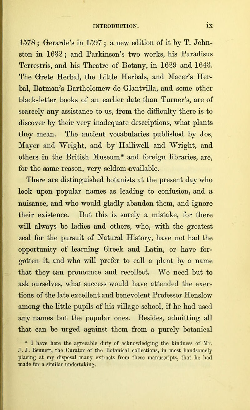 1578 ; Gerarde’s in 1597 ; a new edition of it by T. John- ston in 1632; and Parkinson’s two works, his Paradisus Terrestris, and his Theatre of Botany, in 1629 and 1643. The Grete Herbal, the Little Herbals, and Macer’s Her- bal, Batman’s Bartholomew de Glantvilla, and some other black-letter books of an earlier date than Turner’s, are of scarcely any assistance to us, from the difficulty there is to discover by their very inadequate descriptions, what plants they mean. The ancient vocabularies published by Jos. Mayer and Wright, and by Halliwell and Wright, and others in the British Museum* and foreign libraries, are, for the same reason, very seldom •available. There are distinguished botanists at the present day who look upon popular names as leading to confusion, and a nuisance, and who would gladly abandon them, and ignore their existence. But this is surely a mistake, for there will always be ladies and others, who, with the greatest zeal for the pursuit of Natural History, have not had the opportunity of learning Greek and Latin, or have for- gotten it, and who will prefer to call a plant by a name that they can pronounce and recollect. We need but to ask ourselves, what success would have attended the exer- tions of the late excellent and benevolent Professor Henslow among the little pupils of his village school, if he had used any names but the popular ones. Besides, admitting all that can be urged against them from a purely botanical * I have here the agreeable duty of acknowledging the kindness of Mr. J. J. Bennett, the Curator of the Botanical collections, in most handsomely placing at my disposal many extracts from these manuscripts, that he had made for a similar undertaking.