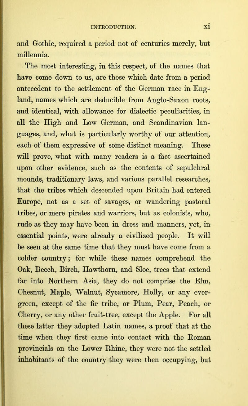 and Gothic, required a period not of centuries merely, but millennia. The most interesting, in this respect, of the names that have come down to us, are those which date from a period antecedent to the settlement of the German race in Eng- land, names which are deducible from Anglo-Saxon roots, and identical, with allowance for dialectic peculiarities, in all the High and Low German, and Scandinavian lan- guages, and, what is particularly worthy of our attention, each of them expressive of some distinct meaning. These will prove, what with many readers is a fact ascertained upon other evidence, such as the contents of sepulchral mounds, traditionary laws, and various parallel researches, that the tribes which descended upon Britain had entered Europe, not as a set of savages, or wandering pastoral tribes, or mere pirates and warriors, but as colonists, who, rude as they may have been in dress and manners, yet, in essential points, were already a civilized people. It will be seen at the same time that they must have come from a colder country; for while these names comprehend the Oak, Beech, Birch, Hawthorn, and Sloe, trees that extend far into Northern Asia, they do not comprise the Elm, Chesnut, Maple, Walnut, Sycamore, Holly, or any ever- green, except of the fir tribe, or Plum, Pear, Peach, or Cherry, or any other fruit-tree, except the Apple. For all these latter they adopted Latin names, a proof that at the time when they first came into contact with the Roman provincials on the Lower Rhine, they were not the settled inhabitants of the country they were then occupying, but