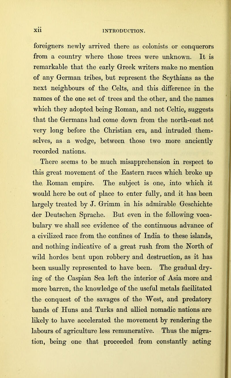 foreigners newly arrived there as colonists or conquerors from a country where those trees were unknown. It is remarkable that the early Greek writers make no mention of any German tribes, but represent the Scythians as the next neighbours of the Celts, and this difference in the names of the one set of trees and the other, and the names which they adopted being Roman, and not Celtic, suggests that the Germans had come down from the north-east not very long before the Christian era, and intruded them- selves, as a wedge, between those two more anciently recorded nations. There seems to be much misapprehension in respect to this great movement of the Eastern races which broke up the. Roman empire. The subject is one, into which it would here be out of place to enter fully, and it has been largely treated by J. Grimm in his admirable Geschichte der Deutschen Sprache. But even in the following voca- bulary we shall see evidence of the continuous advance of a civilized race from the confines of India to these islands, and nothing indicative of a great rush from the North of wild hordes bent upon robbery and destruction, as it has been usually represented to have been. The gradual dry- ing of the Caspian Sea left the interior of Asia more and more barren, the knowledge of the useful metals facilitated the conquest of the savages of the West, and predatory bands of Huns and Turks and allied nomadic nations are likely to have accelerated the movement by rendering the labours of agriculture less remunerative. Thus the migra- tion, being one that proceeded from constantly acting