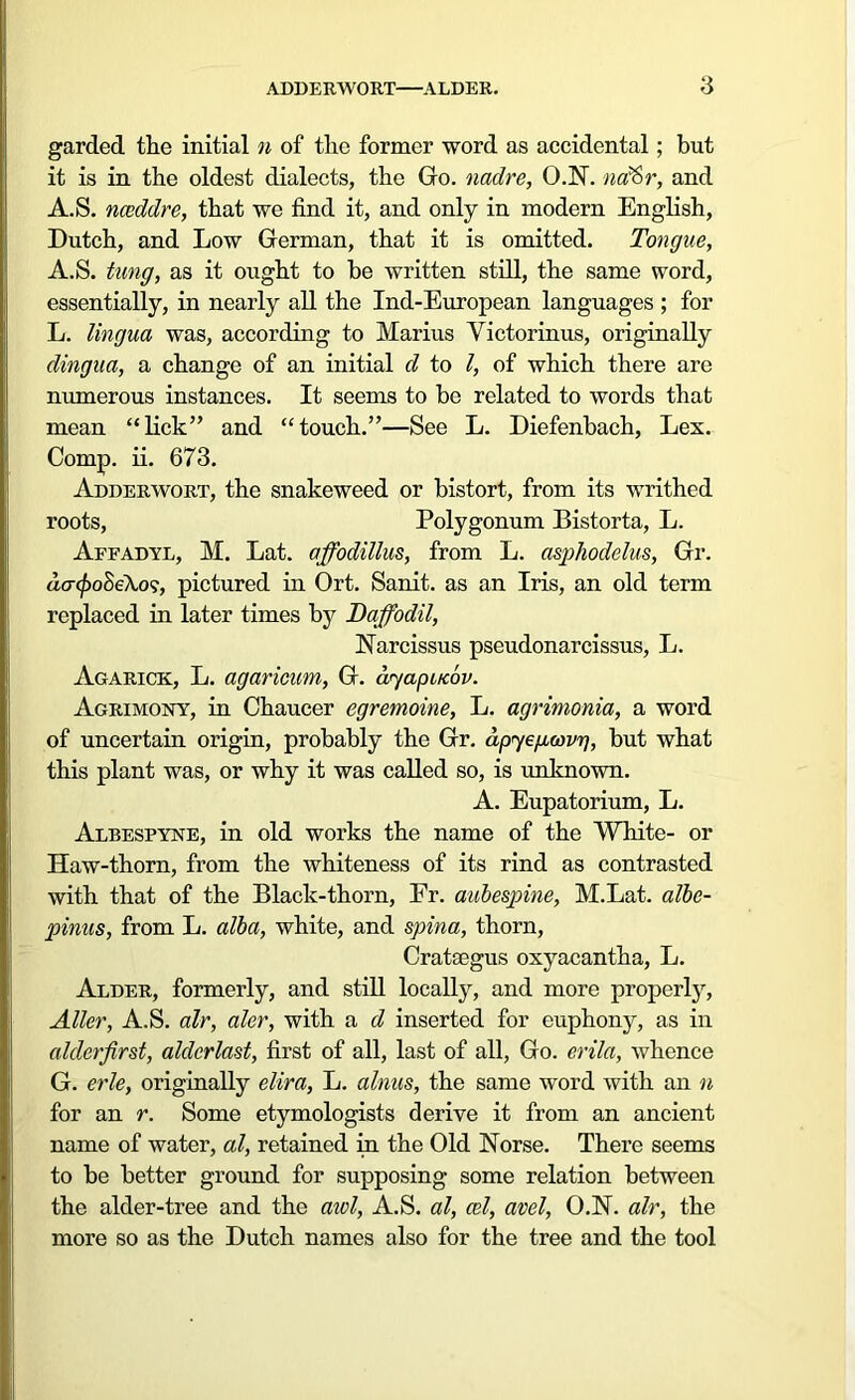 garded the initial n of the former word as accidental; but it is in the oldest dialects, the Go. nadre, O.N. naftr, and A.S. nceddre, that we find it, and only in modern English, Dutch, and Low German, that it is omitted. Tongue, A.S. tung, as it ought to be written still, the same word, essentially, in nearly all the Ind-European languages ; for L. lingua was, according to Marius Yictorinus, originally dingua, a change of an initial d to /, of which there are numerous instances. It seems to be related to words that mean “lick” and “touch.”—See L. Diefenbach, Lex. Comp. ii. 673. Adderwort, the snakeweed or bistort, from its writhed roots, Polygonum Bistorta, L. Affadyl, M. Lat. affodillus, from L. aspliodelus, Gr. d.cr<£oSeA,o?, pictured in Ort. Sanit. as an Iris, an old term replaced in later times by Daffodil, Narcissus pseudonarcissus, L. Agarick, L. agaricum, G. ayapuebv. Agrimony, in Chaucer egremoine, L. agrimonia, a word of uncertain origin, probably the Gr. dpyegcovg, but what this plant was, or why it was called so, is unknown. A. Eupatorium, L. Albespyne, in old works the name of the White- or Haw-thorn, from the whiteness of its rind as contrasted with that of the Black-thorn, Fr. aubespine, M.Lat. albe- pinus, from L. alba, white, and spina, thorn, Crataegus oxyacantha, L. Alder, formerly, and still locally, and more properly, Aller, A.S. air, aler, with a d inserted for euphony, as in alderfirst, alderlast, first of all, last of all, Go. erila, whence G. erle, originally elira, L. alnus, the same word with an n for an r. Some etymologists derive it from an ancient name of water, al, retained in the Old Norse. There seems to be better ground for supposing some relation between the alder-tree and the aivl, A.S. al, cel, avel, O.N. air, the more so as the Dutch names also for the tree and the tool