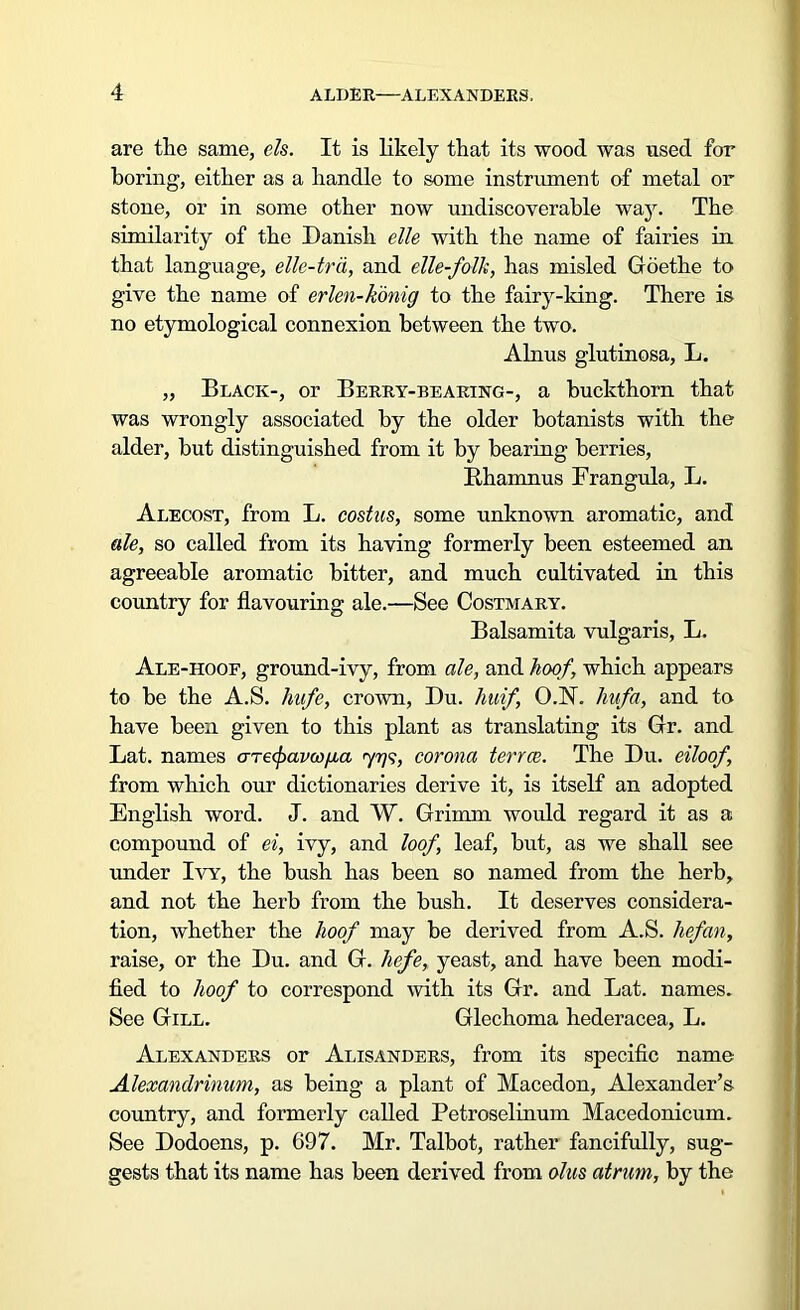 are the same, els. It is likely that its wood was used for boring, either as a handle to some instrument of metal or stone, or in some other now undiscoverable way. The similarity of the Danish die with the name of fairies in that language, ellc-trd, and elle-folk, has misled Goethe to give the name of erlen-konig to the fairy-king. There is no etymological connexion between the two. Alnus glutinosa, L. „ Black-, or Berry-bearing-, a buckthorn that was wrongly associated by the older botanists with the alder, hut distinguished from it by bearing berries, Rhamnus Frangula, L. Alecost, from L. costus, some unknown aromatic, and ale, so called from its having formerly been esteemed an agreeable aromatic bitter, and much cultivated in this country for flavouring ale.—See Costmary. Balsamita vulgaris, L. Ale-hoof, ground-ivy, from ale, and hoof, which appears to be the A.S. liafe, crown, Du. huif O.N. liufa, and to have been given to this plant as translating its Gr. and Lat. names aTecpavco^a <yrjs, corona terree. The Du. eiloof, from which our dictionaries derive it, is itself an adopted English word. J. and W. Grimm would regard it as a compound of ei, ivy, and loof leaf, but, as we shall see under Ivy, the bush has been so named from the herb, and not the herb from the bush. It deserves considera- tion, whether the hoof may be derived from A.S. hefan, raise, or the Du. and G. liefe, yeast, and have been modi- fied to hoof to correspond with its Gr. and Lat. names. See Gill. Glechoma hederacea, L. Alexanders or Alisanders, from its specific name Alexandrinum, as being a plant of Macedon, Alexander’s country, and formerly called Petroselinum Macedonicum. See Dodoens, p. 697. Mr. Talbot, rather fancifully, sug- gests that its name has been derived from olus atrurn, by the