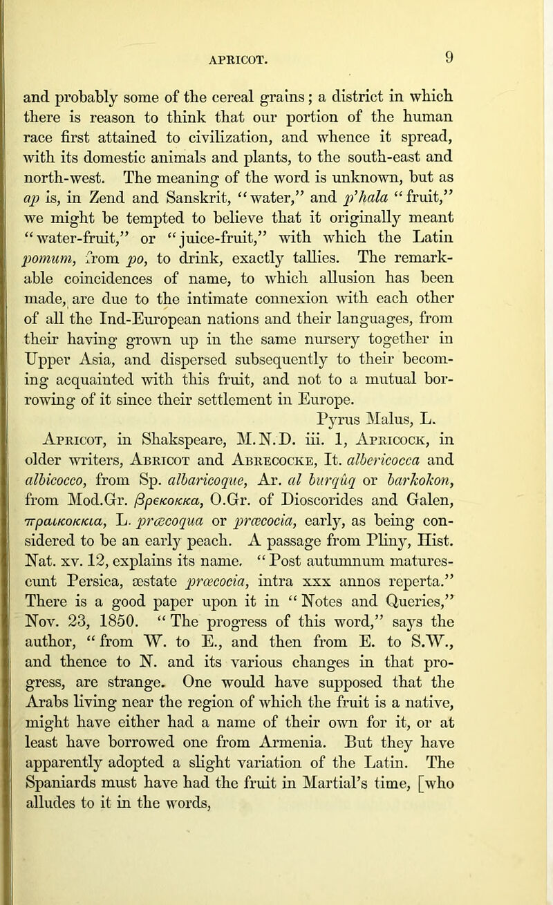 and probably some of tbe cereal grains; a district in which there is reason to think that our portion of the human race first attained to civilization, and whence it spread, with its domestic animals and plants, to the south-east and north-west. The meaning of the word is unknown, but as ap is, in Zend and Sanskrit, “water,” and p’hala “fruit,” we might be tempted to believe that it originally meant “water-fruit,” or “juice-fruit,” with which the Latin pomum, from po, to drink, exactly tallies. The remark- able coincidences of name, to which allusion has been made, are due to the intimate connexion with each other of all the Ind-European nations and their languages, from their having grown up in the same nursery together in Upper Asia, and dispersed subsequently to their becom- ing acquainted with this fruit, and not to a mutual bor- rowing of it since their settlement in Europe. Pyrus Malus, L. Apricot, in Shakspeare, M.N.D. iii. 1, Apricock, in older writers, Abricot and Abrecocke, It. albericocca and albicocco, from Sp. albaricoque, Ar. al burquq or barkokon, from Mod.Gr. /3peKOKica, O.Gr. of Dioscorides and Galen, 7TpacKoicicta, L. prcecoqua or prcccocia, early, as being con- sidered to be an early peach. A passage from Pliny, Hist. Nat. xv. 12, explains its name, “ Post autumnum matures- cunt Persica, testate prcecocia, intra xxx annos reperta.” There is a good paper upon it in “ Notes and Queries,” Nov. 23, 1850. “ The progress of this word,” says the author, “ from W. to E., and then from E. to S.W., and thence to N. and its various changes in that pro- gress, are strange. One would have supposed that the Arabs living near the region of which the fruit is a native, might have either had a name of their own for it, or at least have borrowed one from Armenia. But they have apparently adopted a slight variation of the Latin. The Spaniards must have had the fruit in Martial’s time, [who alludes to it in the words,