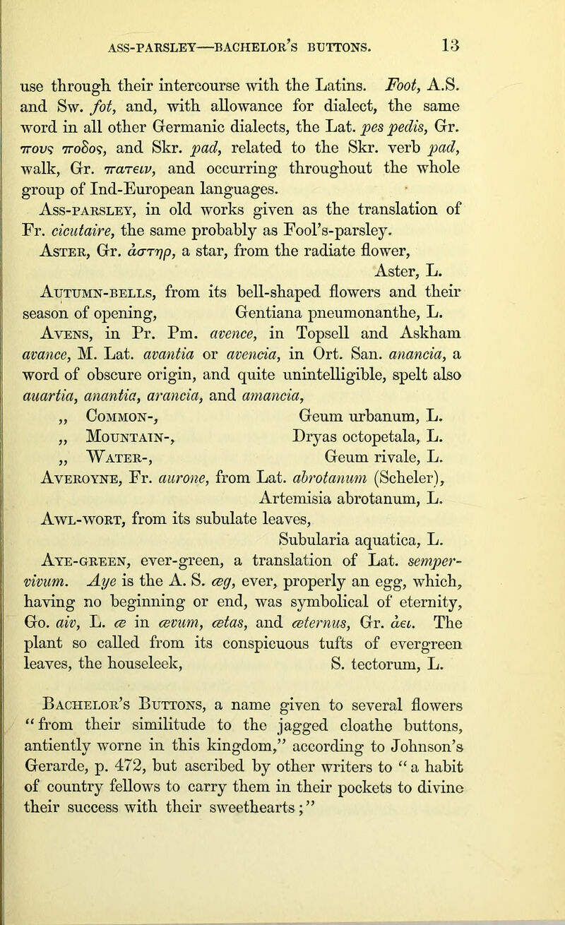 use through their intercourse with the Latins. Foot, A.S. and Sw. fot, and, with allowance for dialect, the same word in all other Germanic dialects, the Lat. pes peclis, Gr. •7tov<; 77-0S09, and Skr. pad, related to the Skr. verb pad, walk, Gr. 'Kareiv, and occurring throughout the whole group of Ind-European languages. Ass-parsley, in old works given as the translation of Fr. cicutaire, the same probably as Eool’s-parsley. Aster, Gr. daryp, a star, from the radiate flower, Aster, L. Autumn-bells, from its bell-shaped flowers and their season of opening, Gentiana pneumonanthe, L. Avens, in Pr. Pm. avence, in Topsoil and Askham avance, M. Lat. avantia or avencia, in Ort. San. anancia, a word of obscure origin, and quite unintelligible, spelt also auartia, anantia, arancia, and amancia, „ Common-, Geum urbanum, L. „ Mountain-, Dryas octopetala, L. „ Water-, Geum rivale, L. Averoyne, Fr. aurone, from Lat. abrotanum (Scheler), Artemisia abrotanum, L. Awl-wort, from its subulate leaves, Subularia aquatica, L. Aye-green, ever-green, a translation of Lat. semper- vivum. Aye is the A. S. cog, ever, properly an egg, which, having no beginning or end, was symbolical of eternity. Go. aiv, L. ce in cevum, cetas, and ceternus, Gr. dec. The plant so called from its conspicuous tufts of evergreen leaves, the houseleek, S. tectorum, L. Bachelor’s Buttons, a name given to several flowers “from their similitude to the jagged cloathe buttons, antiently worne in this kingdom,” according to Johnson’s Gerarde, p. 472, but ascribed by other writers to “ a habit of country fellows to carry them in their pockets to divine their success with their sweethearts;”