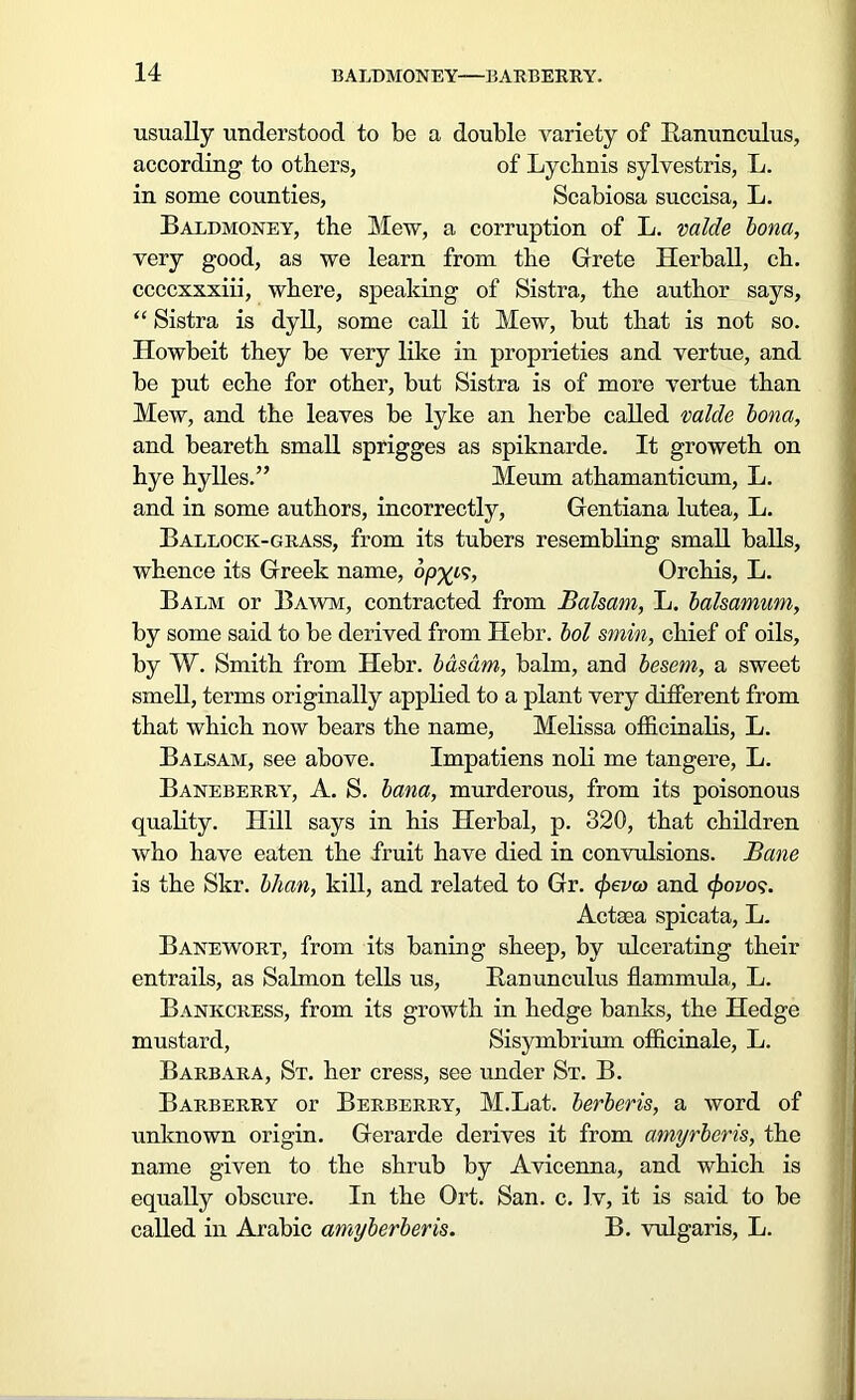 usually understood to be a double variety of Ranunculus, according to others, of Lychnis sylvestris, L. in some counties, Scabiosa succisa, L. Baldmoney, the Mew, a corruption of L. vaide bona, very good, as we learn from the Grete Herball, ch. ccccxxxiii, where, speaking of Sistra, the author says, “ Sistra is dyll, some call it Mew, but that is not so. Howbeit they be very like in proprieties and vertue, and be put eche for other, but Sistra is of more vertue than Mew, and the leaves be lyke an herbe called valde bona, and beareth small sprigges as spiknarde. It groweth on hye hylles.” Meum athamanticum, L. and in some authors, incorrectly, Gentiana lutea, L. Ballock-grass, from its tubers resembling small balls, whence its Greek name, op%c?, Orchis, L. Balm or Bawm, contracted from Balsam, L. balsamum, by some said to be derived from Hebr. hoi smin, chief of oils, by W. Smith from Hebr. bdsdm, balm, and besem, a sweet smell, terms originally applied to a plant very different from that which now bears the name, Melissa officinalis, L. Balsam, see above. Impatiens noli me tangere, L. Baneberry, A. S. bana, murderous, from its poisonous quality. Hill says in his Herbal, p. 320, that children who have eaten the fruit have died in convulsions. Bane is the Skr. bhan, kill, and related to Gr. cpevco and cpovos. Aetna spicata, L. Banewort, from its baning sheep, by ulcerating their entrails, as Salmon tells us, Ranunculus flammula, L. Bankcress, from its growth in hedge banks, the Hedge mustard, Sisymbrium officinale, L. Barbara, St. her cress, see under St. B. Barberry or Berberry, M.Lat. berberis, a word of unknown origin. Gerarde derives it from amyrberis, the name given to the shrub by Avicenna, and which is equally obscure. In the Ort. San. c. Iv, it is said to be called in Arabic amyberberis. B. vulgaris, L.