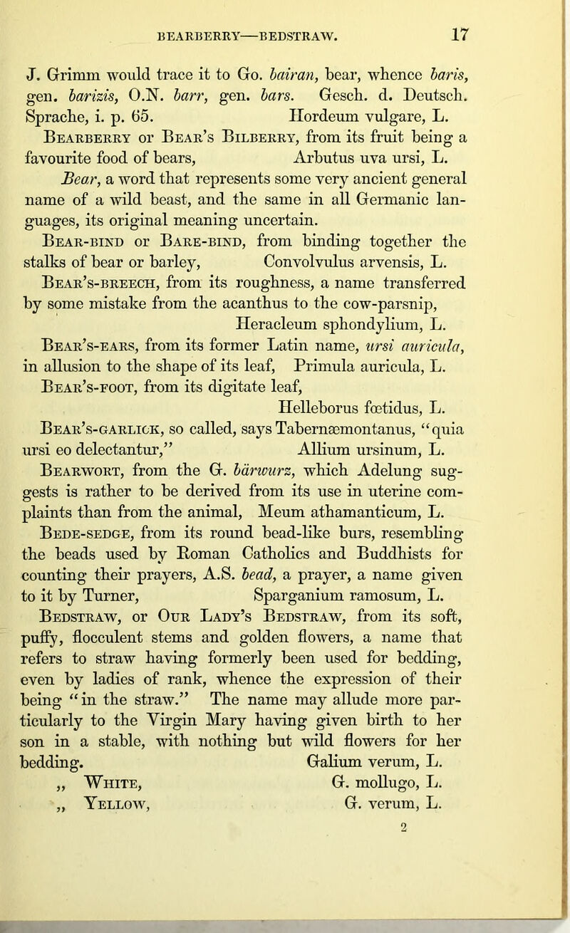 J. Grimm would trace it to Go. hair an, bear, whence bar is, gen. barizis, O.N. barr, gen. bars. Gesch. d. Deutsch. Sprache, i. p. 65. Ilordeum vulgare, L. Bearberry or Bear’s Bilberry, from its fruit being a favourite food of bears, Arbutus uva ursi, L. Bear, a word that represents some very ancient general name of a wild beast, and the same in all Germanic lan- guages, its original meaning uncertain. Bear-bind or Bare-bind, from binding together the stalks of bear or barley, Convolvulus arvensis, L. Bear’s-breech, from its roughness, a name transferred by some mistake from the acanthus to the cow-parsnip, Heracleum sphondylium, L. Bear’s-ears, from its former Latin name, ursi auricula, in allusion to the shape of its leaf, Primula auricula, L. Bear’s-foot, from its digitate leaf, Helleborus foetidus, L. Bear’s-garlick, so called, says Tabernaemontanus, “quia ursi eo delectantur,” Allium ursinum, L. Bearwort, from the G. barmirz, which Adelung sug- gests is rather to be derived from its use in uterine com- plaints than from the animal, Meum athamanticum, L. Bede-sedge, from its round bead-like burs, resembling the beads used by Roman Catholics and Buddhists for counting their prayers, A.S. bead, a prayer, a name given to it by Turner, Sparganium ramosum, L. Bedstraw, or Our Lady’s Bedstraw, from its soft, puffy, flocculent stems and golden flowers, a name that refers to straw having formerly been used for bedding, even by ladies of rank, whence the expression of their being “in the straw.” The name may allude more par- ticularly to the Virgin Mary having given birth to her son in a stable, with nothing but wild flowers for her bedding. Galium verum, L. „ White, G. mollugo, L. „ Yellow, G. verum, L.