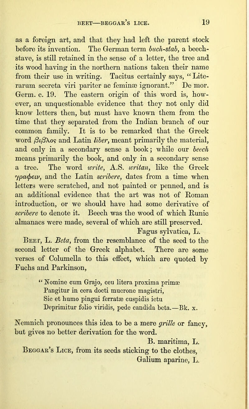 as a foreign art, and that they had left the parent stock before its invention. The German term buch-stab, a beech- stave, is still retained in the sense of a letter, the tree and its wood having in the northern nations taken their name from their use in writing. Tacitus certainly says, “ Lite- rarum secreta viri pariter ac feminae ignorant.” De mor. Germ. c. 19. The eastern origin of this word is, how- ever, an unquestionable evidence that they not only did know letters then, but must have known them from the time that they separated from the Indian branch of our common family. It is to be remarked that the Greek word /3t/3Ao? and Latin liber, meant primarily the material, and only in a secondary sense a book; while our beech means primarily the book, and only in a secondary sense a tree. The word write, A.S. writan, like the Greek rypafaiv, and the Latin scribere, dates from a time when letters were scratched, and not painted or penned, and is an additional evidence that the art was not of Roman introduction, or we should have had some derivative of scribere to denote it. Beech was the wood of which Runic almanacs were made, several of which are still preserved. Fagus sylvatica, L. Beet, L. Beta, from the resemblance of the seed to the second letter of the Greek alphabet. There are some verses of Columella to this effect, which are quoted by Fuchs and Parkinson, “ Nomine cum Grajo, ceu litera proxima primae Pangitur in cera docti mucrone magistri, Sic et humo pingui ferratse cuspidis ictu Deprimitur folio viridis, pede Candida beta.—Bk. x. Nemnich pronounces this idea to be a mere grille or fancy, but gives no better derivation for the word. B. maritima, L. Beggar’s Lice, from its seeds sticking to the clothes, Galium aparine, L.