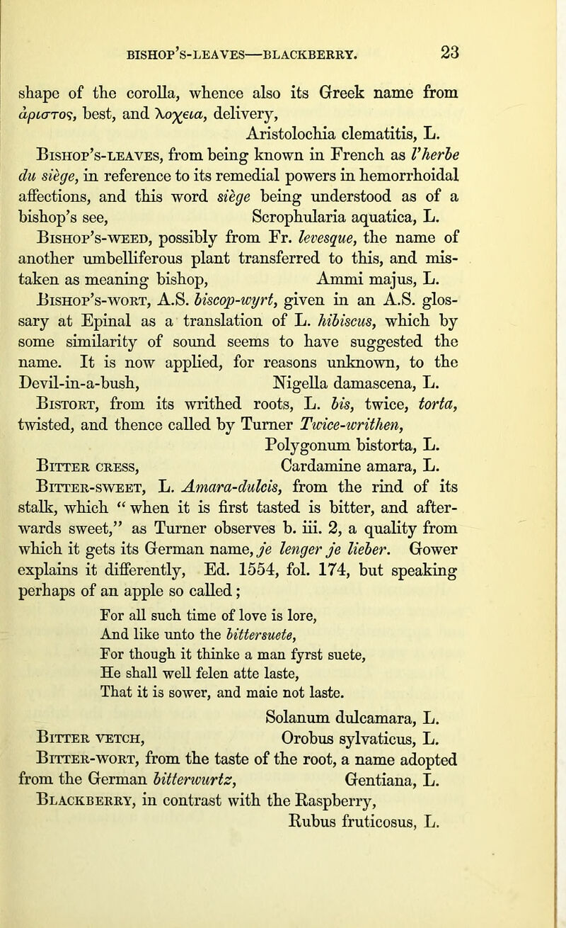 shape of the corolla, whence also its Greek name from apiaTOs, best, and \o%eia, delivery, Aristolochia clematitis, L. Bishop’s-leaves, from being known in French as Vherbe du siege, in reference to its remedial powers in hemorrhoidal affections, and this word siege being understood as of a bishop’s see, Scrophularia aquatica, L. Bishop’s-weed, possibly from Fr. levesque, the name of another umbelliferous plant transferred to this, and mis- taken as meaning bishop, Ammi majus, L. Bishop’s-wort, A.S. biscop-wyrt, given in an A.S. glos- sary at Epinal as a translation of L. hibiscus, which by some similarity of sound seems to have suggested the name. It is now applied, for reasons unknown, to the Devil-in-a-bush, Nigella damascena, L. Bistort, from its writhed roots, L. bis, twice, torta, twisted, and thence called by Turner Twice-writhen, Polygonum bistorta, L. Bitter cress, Cardamine amara, L. Bitter-sweet, L. Amara-dulcis, from the rind of its stalk, which “ when it is first tasted is bitter, and after- wards sweet,” as Turner observes b. iii. 2, a quality from which it gets its German name, je lenger je lieber. Gower explains it differently, Ed. 1554, fol. 174, but speaking perhaps of an apple so called; For all such time of love is lore, And like unto the littersuete, For though it thinke a man fyrst suete, He shall well felen atte laste, That it is sower, and maie not laste. Solanum dulcamara, L. Bitter vetch, Orobus sylvaticus, L. Bitter-wort, from the taste of the root, a name adopted from the German bitterwurtz, Gentiana, L. Blackberry, in contrast with the Raspberry, Rubus fruticosus, L.