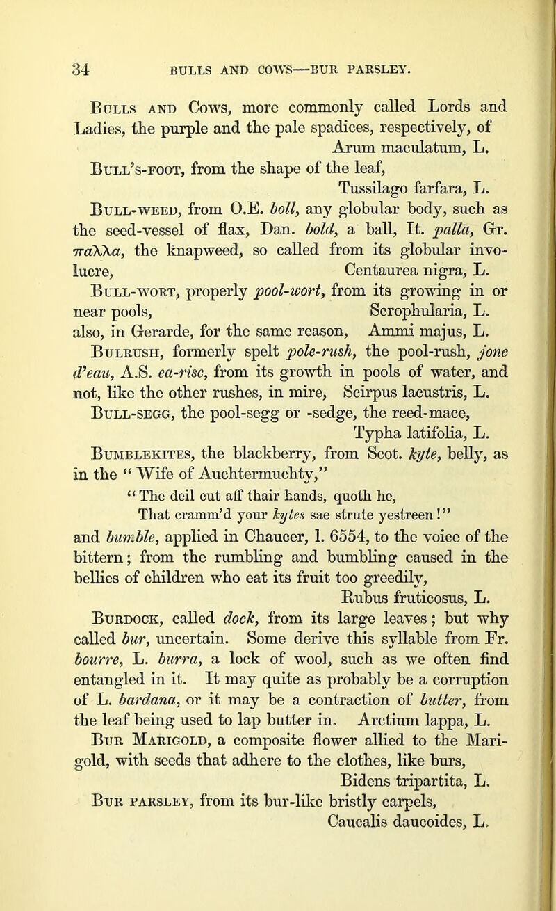 Bulls and Cows, more commonly called Lords and Ladies, the purple and the pale spadices, respectively, of Arum maculatum, L. Bull’s-foot, from the shape of the leaf, Tussilago farfara, L. Bull-weed, from O.E. boll, any globular body, such as the seed-vessel of flax, Dan. bold, a ball, It. pallet, Gr. iraWa, the knapweed, so called from its globular invo- lucre, Centaurea nigra, L. Bull-wort, properly pool-wort, from its growing in or near pools, Scrophularia, L. also, in Gerarde, for the same reason, Ammi majus, L. Bulrush, formerly spelt pole-rush, the pool-rush, jonc d’eau, A.S. ea-risc, from its growth in pools of water, and not, like the other rushes, in mire, Scirpus lacustris, L. Bull-segg, the pool-segg or -sedge, the reed-mace, Typha latifolia, L. Bumblekites, the blackberry, from Scot, kyte, belly, as in the “Wife of Auchtermuchty,” “ The deil cut aff thair hands, quoth he, That cramm’d your bytes sae strute yestreen! ” and bumble, applied in Chaucer, 1. 6554, to the voice of the bittern; from the rumbling and bumbling caused in the bellies of children who eat its fruit too greedily, Rubus fruticosus, L. Burdock, called dock, from its large leaves; but why called bur, uncertain. Some derive this syllable from Fr. bourre, L. burra, a lock of wool, such as we often find entangled in it. It may quite as probably be a corruption of L. bardana, or it may be a contraction of butter, from the leaf being used to lap butter in. Arctium lappa, L. Bur Marigold, a composite flower allied to the Mari- gold, with seeds that adhere to the clothes, like burs, Bidens tripartita, L. Bur parsley, from its bur-like bristly carpels, Caucalis daucoides, L.